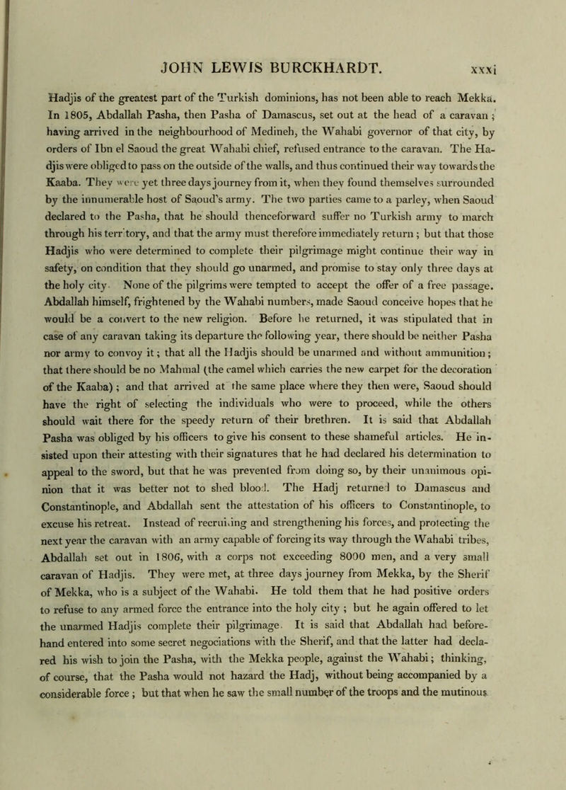 Hadjis of the greatest part of the Turkish dominions, has not been able to reach Mekka. In 1805, Abdallah Pasha, then Pasha of Damascus, set out at the head of a caravan ; having arrived in the neighbourhood of Medineh, the Wahabi governor of that city, by orders of Ibn el Saoud the great Wahabi chief, refused entrance to the caravan. The Ha- djis were obliged to pass on the outside of the walls, and thus continued their way towards the Kaaba. They were yet three days journey from it, when they found themselves surrounded by the innumerable host of Saoud’s army. The two parties came to a parley, when Saoud declared to the Pasha, that he should thenceforward suffer no Turkish army to march through his terr tory, and that the army must therefore immediately return ; but that those Hadjis who were determined to complete their pilgrimage might continue their way in safety, on condition that they should go unarmed, and promise to stay only three days at the holy city None of the pilgrims were tempted to accept the offer of a free passage. Abdallah himself, frightened by the Wahabi numbers, made Saoud conceive hopes that he would be a convert to the new religion. Before he returned, it was stipulated that in case of any caravan taking its departure the following year, there should be neither Pasha nor army to convoy it; that all the Hadjis should be unarmed and without ammunition; that there should be no Mahmal (the camel which carries the new carpet for the decoration of the Kaaba); and that arrived at the same place where they then were, Saoud should have the right of selecting the individuals who were to proceed, while the others should wait there for the speedy return of their brethren. It is said that Abdallah Pasha was obliged by his officers to give his consent to these shameful articles. He in- sisted upon their attesting with their signatures that he had declared his determination to appeal to the sword, but that he was prevented from doing so, by their unanimous opi- nion that it was better not to shed blood. The Hadj returned to Damascus and Constantinople, and Abdallah sent the attestation of his officers to Constantinople, to excuse his retreat. Instead of recrui.ing and strengthening his forces, and protecting the next year the caravan with an army capable of forcing its way through the Wahabi tribes, Abdallah set out in 1806, with a corps not exceeding 8000 men, and a very small caravan of Hadjis. They were met, at three days journey from Mekka, by the Sherif of Mekka, who is a subject of the Wahabi. He told them that he had positive orders to refuse to any armed force the entrance into the holy city ; but he again offered to let the unarmed Hadjis complete their pilgrimage. It is said that Abdallah had before- hand entered into some secret negotiations with the Sherif, and that the latter had decla- red his wish to join the Pasha, with the Mekka people, against the Wahabi; thinking, of course, that the Pasha would not hazard the Hadj, without being accompanied by a considerable force ; but that when he saw the small number of the troops and the mutinous