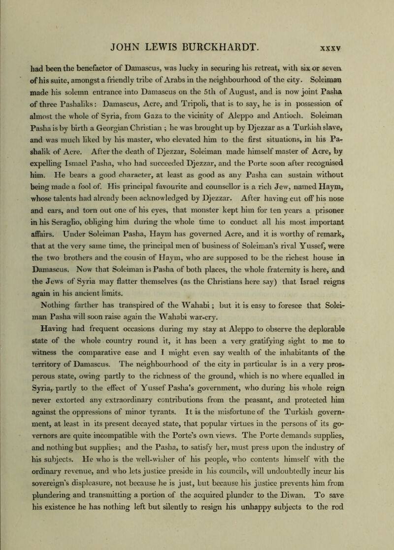 had been the benefactor of Damascus, was lucky in securing his retreat, with six or seven of his suite, amongst a friendly tribe of Arabs in the neighbourhood of the city. Soleiman made his solemn entrance into Damascus on the 5th of August, and is now joint Pasha of three Pashaliks: Damascus, Acre, and Tripoli, that is to say, he is in possession of almost the whole of Syria, from Gaza to the vicinity of Aleppo and Antioch. Soleiman Pasha is by birth a Georgian Christian ; he was brought up by Djezzar as a Turkish slave, and was much liked by his master, who elevated him to the first situations, in his Pa- shalik of Acre. After the death of Djezzar, Soleiman made himself master of Acre, by expelling Ismael Pasha, who had succeeded Djezzar, and the Porte soon after recognised him. He bears a good character, at least as good as any Pasha can sustain without being made a fool of. His principal favourite and counsellor is a rich Jew, named Haym, whose talents had already been acknowledged by Djezzar. After having cut off his nose and ears, and torn out one of his eyes, that monster kept him for ten years a prisoner in his Seraglio, obliging him during the whole time to conduct all his most important affairs. Under Soleiman Pasha, Haym has governed Acre, and it is worthy of remark, that at the very same time, the principal men of business of Soleiman’s rival Yussef, were the two brothers and the cousin of Haym, who are supposed to be the richest house in Damascus. Now that Soleiman is Pasha of both places, the whole fraternity is here, and the Jews of Syria may flatter themselves (as the Christians here say) that Israel reigns again in his ancient limits. Nothing farther has transpired of the Wahabi; but it is easy to foresee that Solei- man Pasha will soon raise again the Wahabi war-cry. Having had frequent occasions during my stay at Aleppo to observe the deplorable state of the whole country round it, it has been a very gratifying sight to me to witness the comparative ease and I might even say wealth of the inhabitants of the territory of Damascus. The neighbourhood of the city in particular is in a very pros- perous state, owing partly to the richness of the ground, which is no where equalled in Syria,, partly to the effect of Yussef Pasha’s government, who during his whole reign never extorted any extraordinary contributions from the peasant, and protected him against the oppressions of minor tyrants. It is the misfortune of the Turkish govern- ment, at least in its present decayed state, that popular virtues in the persons of its go- vernors are quite incompatible with the Porte’s own views. The Porte demands supplies, and nothing but supplies; and the Pasha, to satisfy her, must press upon the industry of his subjects. He who is the well-wiaher of his people, who contents himself with the ordinary revenue, and who lets justice preside in his councils, will undoubtedly incur his sovereign’s displeasure, not because he is just, but because his justice prevents him from plundering and transmitting a portion of the acquired plunder to the Diwan. To save his existence he has nothing left but silently to resign his unhappy subjects to the rod