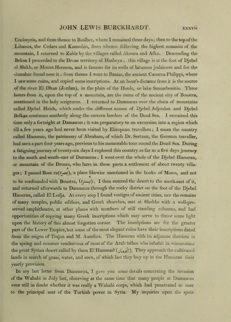 Coelosvria, and from thence to Baalbee, where I remained three days; then to the top of the Libanus, the Cedars and Kan nobin, from whence following the highest summits of the mountain, I returned to Zahleby the villages called Akoura and Afka. Descending the Bekaa I proceeded to the Druse territory of Hasbeya ; this village is at the foot of Djebel el Shikh,or Mount Hermon, and is famous for its wells of bitumen judaicum and for the cinnabar found near it; from thence I Avent to Banias, the ancient Caesarea Philippi, where I saAv some ruins, and copied some inscriptions. At an hour's distance from it is the source of the river El Dhan (Jordan), in the plain of the Houle, or lake Samachonitis. Three hours from it, upon the top of a mountain, are the ruins of the ancient city of Boustra, mentioned in the holy scriptures. I returned to Damascus over the chain of mountains called Djebel Heish, which under the different names of Djebel Adjoulan and Djebel Belkjia continues southerly along the eastern borders of the Dead Sea. I remained this time only a fortnight at Damascus; it was preparatory to an excursion into a region which till a few years ago had never been visited by European travellers; I mean the country called Haouratt, the patrimony of Abraham, of Avhich Dr. Seetzen, the German traveller, had seen a part four years ago, previous to his memorable tour round the Dead Sea. During a fatiguing journey of twenty-six days I explored this country as far as a five days journey to the south and south-east of Damascus ; I went over the Avhole of the Djebel Haouran, or mountain of the Druses, who have in these parts a settlement of about twenty villa- ges ; I passed Bosz raa place likewise mentioned in the books of Moses, and not to be confounded Avith Boustra, ; I then entered the desert to the south-east of it, and returned afterwards to Damascus through the rocky district on the foot of the Djebel Haouran, called El Ledja. At every step I found vestiges of ancient cities, saAv the remains of many temples, public edifices, and Greek churches, met at Shohbe with a well-pre- served amphitheatre, at other places Avith numbers of still standing columns, and had opportunities of copying many Greek inscriptions which may serve to throw some light upon the history of this almost forgotten corner. The inscriptions are for the greater part of the Lower Empire, but some of the most elegant ruins have then- inscriptions dated from the reigns of Trajan and M. Aurelius. The Haouran with its adjacent districts is the spring and summer rendezvous of most of the Arab tribes who inhabit in winter-time the great Syrian desert called by them El Hammad They approach the cultivated lands in search of grass, AA-ater, and corn, of which last they buy up in the Haouran their yearly provision. In my last letter from Damascus, I gave you some details concerning the inA’asion of the Wahabi in July last, observing at the same time that many people at Damascus Avere still in doubt whether it was really a Wahabi corps, which had penetrated so near to the principal seat of the Turkish poAver in Syria. My inquiries upon the spots