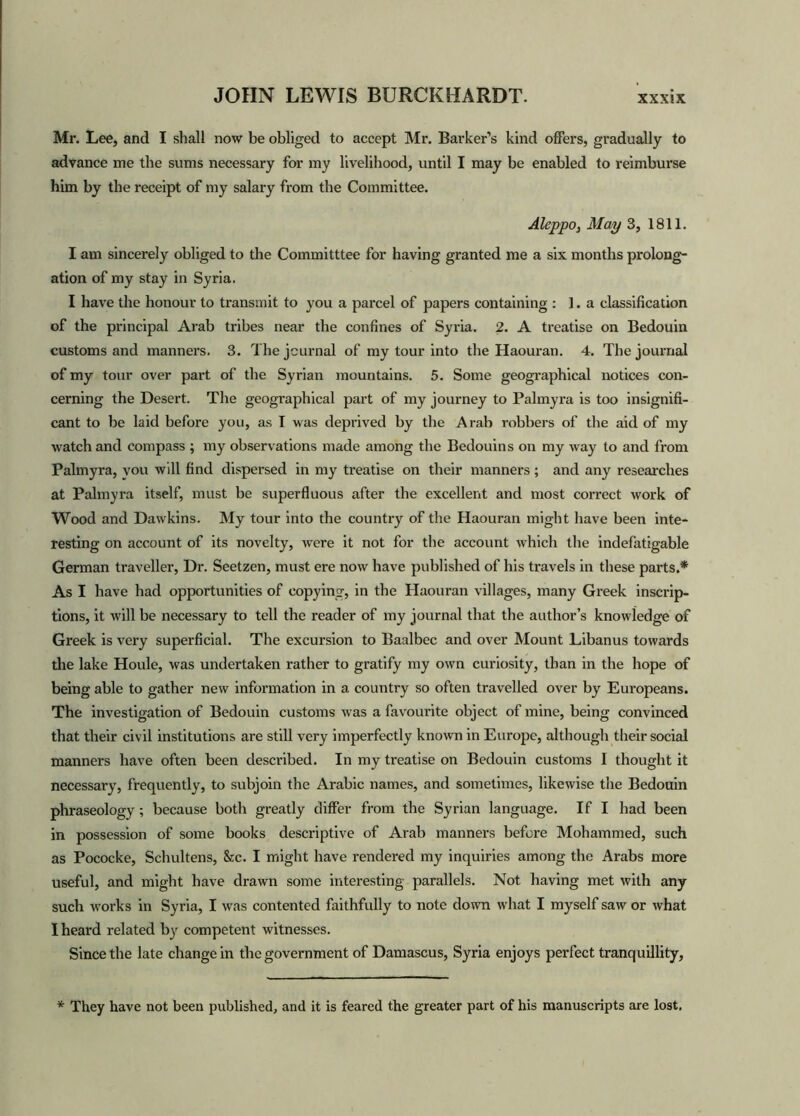Mr. Lee, and I shall now be obliged to accept Mr. Barker’s kind offers, gradually to advance me the sums necessary for my livelihood, until I may be enabled to reimburse him by the receipt of my salary from the Committee. Aleppo, May 3, 1811. I am sincerely obliged to the Committtee for having granted me a six months prolong- ation of my stay in Syria. I have the honour to transmit to you a parcel of papers containing : 1. a classification of the principal Arab tribes near the confines of Syria. 2. A treatise on Bedouin customs and manners. 3. The journal of my tour into the Haouran. 4. The journal of my tour over part of the Syrian mountains. 5. Some geographical notices con- cerning the Desert. The geographical part of my journey to Palmyra is too insignifi- cant to be laid before you, as I was deprived by the Arab robbers of the aid of my watch and compass ; my observations made among the Bedouins on my way to and from Palmyra, vou will find dispersed in my treatise on their manners ; and any researches at Palmyra itself, must be superfluous after the excellent and most correct work of Wood and Dawkins. My tour into the country of the Haouran might have been inte- resting on account of its novelty, were it not for the account which the indefatigable German traveller, Dr. Seetzen, must ere now have published of his travels in these parts.* As I have had opportunities of copying, in the Haouran villages, many Greek inscrip- tions, it will be necessary to tell the reader of my journal that the author’s knowledge of Greek is very superficial. The excursion to Baalbec and over Mount Libanus towards the lake Houle, was undertaken rather to gratify my own curiosity, than in the hope of being able to gather new information in a country so often travelled over by Europeans. The investigation of Bedouin customs was a favourite object of mine, being convinced that their civil institutions are still very imperfectly known in Europe, although their social manners have often been described. In my treatise on Bedouin customs I thought it necessary, frequently, to subjoin the Arabic names, and sometimes, likewise the Bedouin phraseology ; because both greatly differ from the Syrian language. If I had been in possession of some books descriptive of Arab manners before Mohammed, such as Pococke, Schultens, &c. I might have rendered my inquiries among the Arabs more useful, and might have drawn some interesting parallels. Not having met with any such works in Syria, I was contented faithfully to note down what I myself saw or what I heard related by competent witnesses. Since the late change in the government of Damascus, Syria enjoys perfect tranquillity, * They have not been published, and it is feared the greater part of his manuscripts are lost.