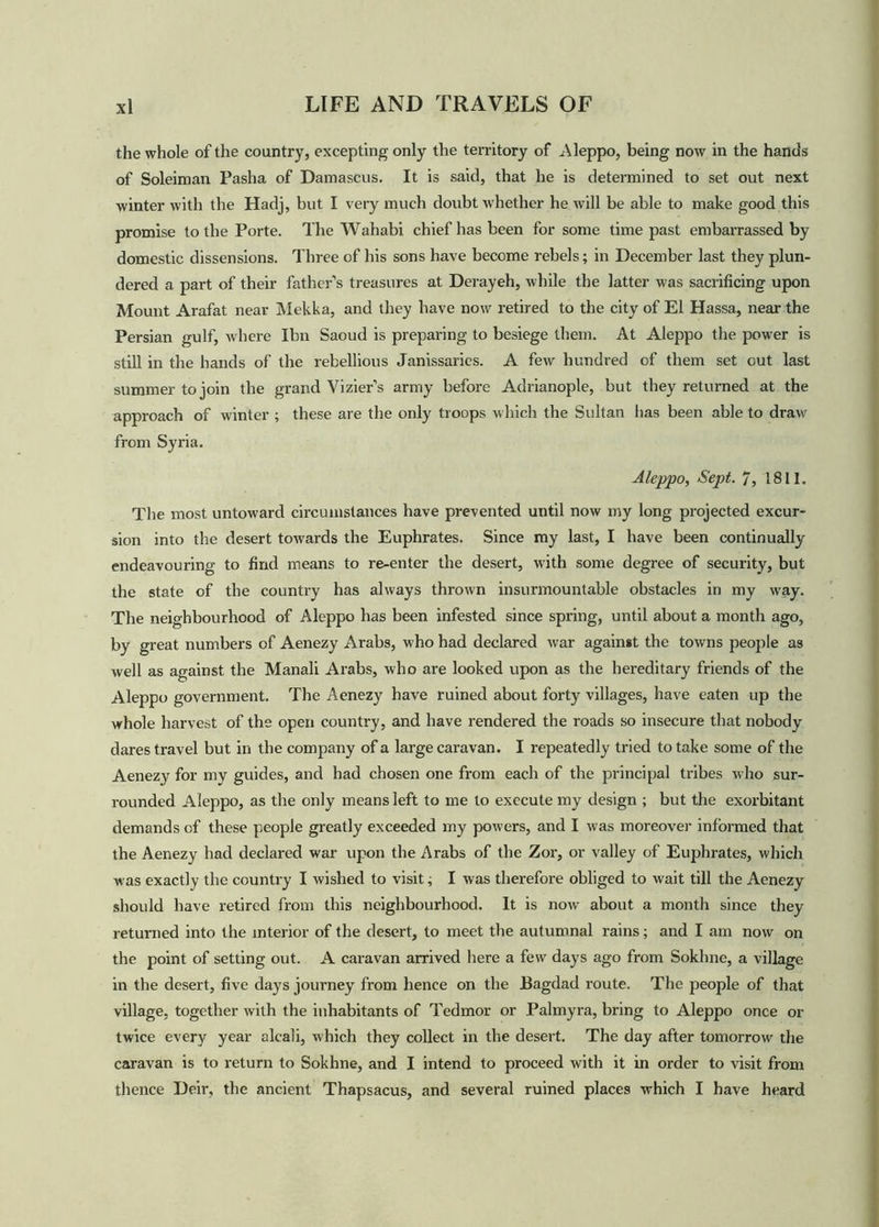the whole of the country, excepting only the territory of Aleppo, being now in the hands of Soleiman Pasha of Damascus. It is said, that he is determined to set out next winter with the Hadj, but I very much doubt whether he will be able to make good this promise to the Porte. The Wahabi chief has been for some time past embarrassed by domestic dissensions. Three of his sons have become rebels; in December last they plun- dered a part of their father’s treasures at Derayeh, while the latter was sacrificing upon Mount Arafat near Mekka, and they have now retired to the city of El Hassa, near the Persian gulf, where Ibn Saoud is preparing to besiege them. At Aleppo the pow'er is still in the hands of the rebellious Janissaries. A few hundred of them set cut last summer to join the grand Vizier’s army before Adrianople, but they returned at the approach of winter ; these are the only troops which the Sultan has been able to draw from Syria. Aleppo, Sept. 7, 1811. The most untoward circumstances have prevented until now my long projected excur- sion into the desert towards the Euphrates. Since my last, I have been continually endeavouring to find means to re-enter the desert, with some degree of security, but the state of the country has always thrown insurmountable obstacles in my way. The neighbourhood of Aleppo has been infested since spring, until about a month ago, by great numbers of Aenezy Arabs, who had declared war against the towns people as well as against the Manali Arabs, who are looked upon as the hereditary friends of the Aleppo government. The Aenezy have ruined about forty villages, have eaten up the whole harvest of the open country, and have rendered the roads so insecure that nobody dares travel but in the company of a large caravan. I repeatedly tried to take some of the Aenezy for mv guides, and had chosen one from each of the principal tribes who sur- rounded Aleppo, as the only means left to me to execute my design ; but the exorbitant demands of these people greatly exceeded my powers, and I was moreover informed that the Aenezy had declared war upon the Arabs of the Zor, or valley of Euphrates, which was exactly the country I wished to visit; I was therefore obliged to wait till the Aenezy should have retired from this neighbourhood. It is now about a month since they returned into the interior of the desert, to meet the autumnal rains; and I am now on the point of setting out. A caravan arrived here a few days ago from Sokhne, a village in the desert, five days journey from hence on the Bagdad route. The people of that village, together with the inhabitants of Tedmor or Palmyra, bring to Aleppo once or twice every year alcali, which they collect in the desert. The day after tomorrow the caravan is to return to Sokhne, and I intend to proceed with it in order to visit from thence Deir, the ancient Thapsacus, and several ruined places which I have heard