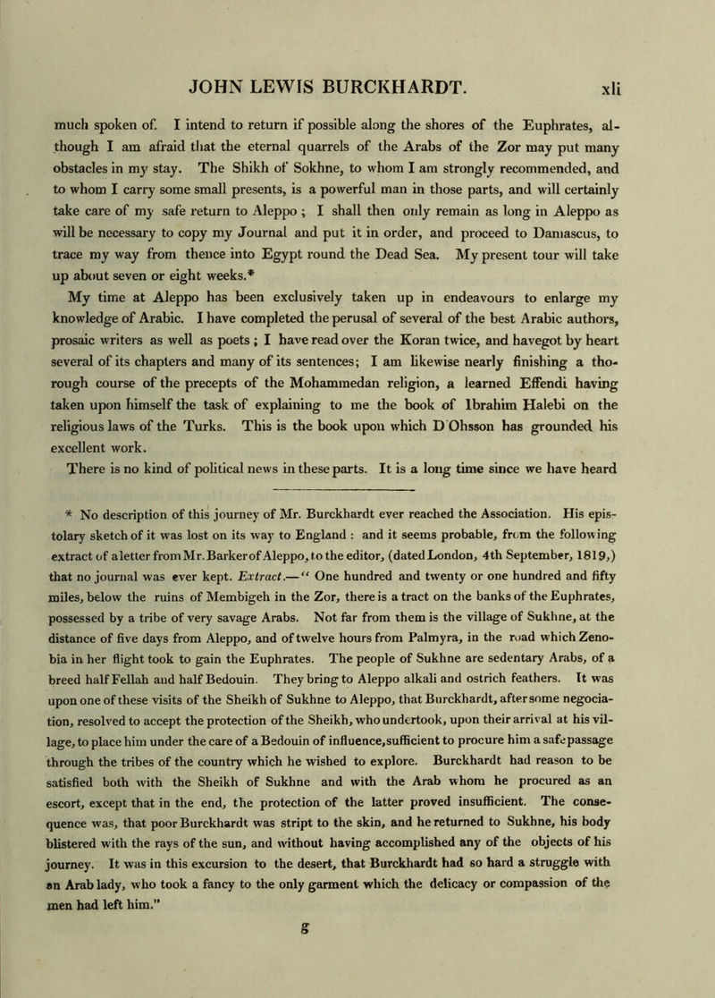 much spoken of. I intend to return if possible along the shores of the Euphrates, al- though I am afraid that the eternal quarrels of the Arabs of the Zor may put many obstacles in my stay. The Shikh of Sokhne, to whom I am strongly recommended, and to whom I carry some small presents, is a powerful man in those parts, and will certainly take care of my safe return to Aleppo ; I shall then ordy remain as long in Aleppo as will be necessary to copy my Journal and put it in order, and proceed to Damascus, to trace my way from thence into Egypt round the Dead Sea. My present tour will take up about seven or eight weeks.* My time at Aleppo has been exclusively taken up in endeavours to enlarge my knowledge of Arabic. I have completed the perusal of several of the best Arabic authors, prosaic writers as well as poets ; I have read over the Koran twice, and havegot by heart several of its chapters and many of its sentences; I am likewise nearly finishing a tho- rough course of the precepts of the Mohammedan religion, a learned Effendi having taken upon himself the task of explaining to me the book of Ibrahim Halebi on the religious laws of the Turks. This is the book upon which D Ohsson has grounded his excellent work. There is no kind of political news in these parts. It is a long time since we have heard * No description of this journey of Mr. Burckhardt ever reached the Association. His epis- tolary sketch of it was lost on its way to England : and it seems probable, from the following extract of aletter from Mr. Barker of Aleppo, to the editor, (dated London, 4th September, 1819,) that no journal was ever kept. Extract.— “ One hundred and twenty or one hundred and fifty miles, below the ruins of Membigeh in the Zor, there is a tract on the banks of the Euphrates, possessed by a tribe of very savage Arabs. Not far from them is the village of Sukhne, at the distance of five days from Aleppo, and of twelve hours from Palmyra, in the road which Zeno- bia in her flight took to gain the Euphrates. The people of Sukhne are sedentary Arabs, of a breed half Fellah and half Bedouin. They bring to Aleppo alkali and ostrich feathers. It was upon one of these visits of the Sheikh of Sukhne to Aleppo, that Burckhardt, after some negocia- tion, resolved to accept the protection of the Sheikh, who undertook, upon their arrival at his vil- lage, to place him under the care of a Bedouin of influence,sufficient to procure him a safe passage through the tribes of the country which he wished to explore. Burckhardt had reason to be satisfied both w'ith the Sheikh of Sukhne and with the Arab whom he procured as an escort, except that in the end, the protection of the latter proved insufficient. The conse- quence was, that poor Burckhardt was stript to the skin, and he returned to Sukhne, his body blistered with the rays of the sun, and w'ithout having accomplished any of the objects of his journey. It was in this excursion to the desert, that Burckhardt had so hard a struggle with an Arab lady, who took a fancy to the only garment which the delicacy or compassion of the men had left him.”
