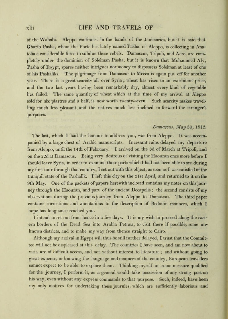 of the Wahabi. Aleppo continues in the hands of the Janissaries, but it is said that Gharib Pasha, whom the Porte has lately named Pasha of Aleppo, is collecting in Ana- tolia a considerable force to subdue these rebels. Damascus, Tripoli, and Acre, are com- pletely under the dominion of Soleiman Pasha, but it is known that Mohammed Aly, Pasha of Egypt, spares neither intrigues nor money to dispossess Soleiman at least of one of his Pashaliks. The pilgrimage from Damascus to Mecca is again put off for another year. There is a great scarcity all over Syria ; wheat has risen to an exorbitant price, and the two last years having been remarkably dry, almost every kind of vegetable has failed. The same quantity of wheat which at the time of my arrival at Aleppo sold for six piastres and a half, is now worth twenty-seven. Such scarcity makes travel- ling much less pleasant, and the natives much less inclined to forward the stranger’s purposes. Damascus, May 30, 1812. The last, which I had the honour to address you, was from Aleppo. It was accom- panied by a large chest of Arabic manuscripts. Incessant rains delayed my departure from Aleppo, until the 14th of February. I arrived on the 3d of March at Tripoli, and on the 22d at Damascus. Being very desirous of visitingthe Haouran once more before I should leave Syria, in order to examine those parts which I had not been able to see during my first tour through that country, I set out with this object, as soon as I was satisfied of the tranquil state of the Pashalik. I left this city on the 21st April, and returned to it on the 9th May. One of the packets of papers herewith inclosed contains my notes on this jour- ney through the Haouran, and part of the ancient Decapolis ; the second consists of my observations during the previous journey from Aleppo to Damascus. The third paper contains corrections and annotations to the description of Bedouin manners, which I hope has long since reached you. I intend to set out from hence in a few days. It is my wish to proceed along the east- ern borders of the Dead Sea into Arabia Petraea, to visit there if possible, some un- known districts, and to make my way from thence straight to Cairo. Although my arrival in Egypt will thus be still further delayed, I trust that the Commit- tee will not be displeased at this delay. The countries I have seen, and am now about to visit, are of difficult access, and not w'ithout interest to literature; and without going to great expense, or knowing the language and manners of the country, European travellers cannot expect to be able to explore them. Thinking myself in some measure qualified for the journey, I perform it, as a general would take possession of any strong post on his way, even without any express commands to that purpose. Such, indeed, have been my only motives for undertaking these journies, which are sufficiently laborious and