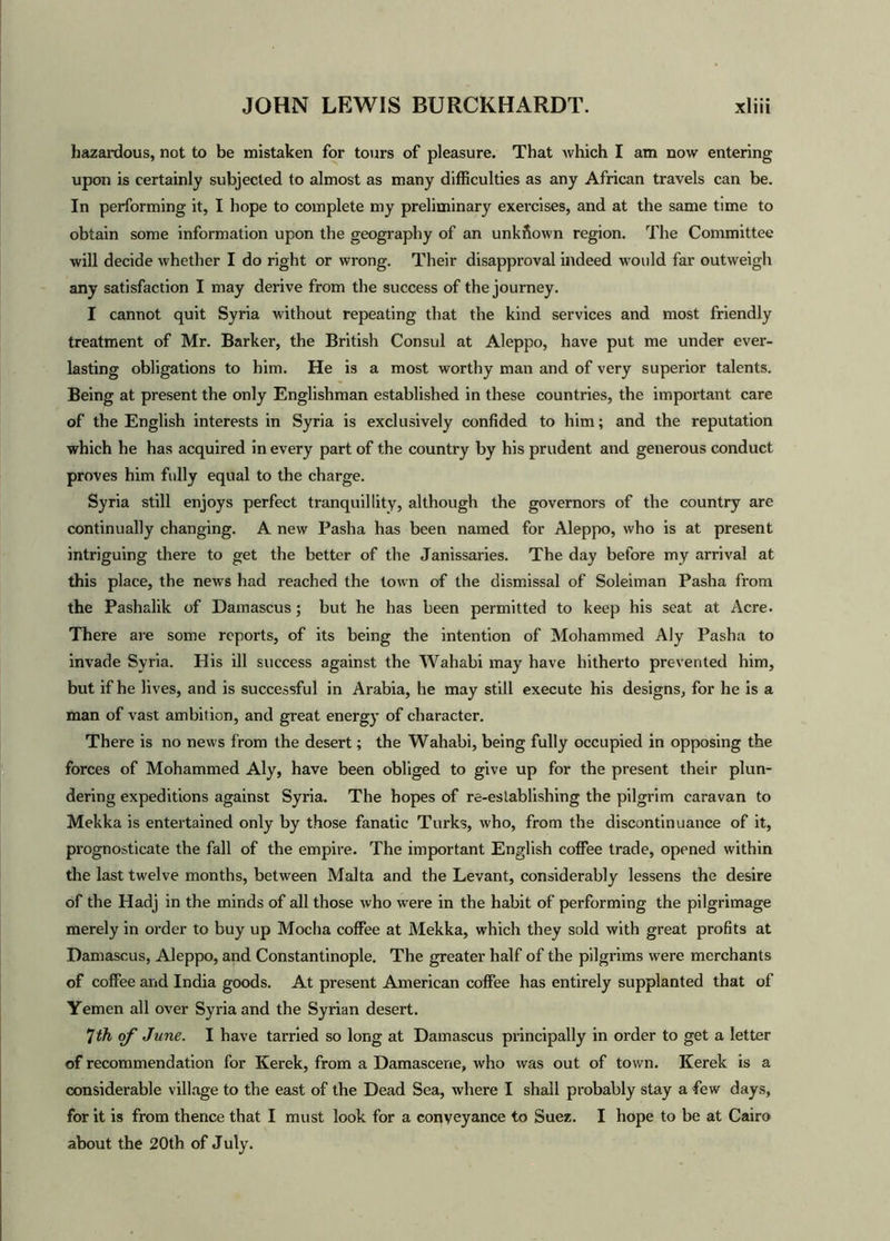 hazardous, not to be mistaken for tours of pleasure. That which I am now entering upon is certainly subjected to almost as many difficulties as any African travels can be. In performing it, I hope to complete my preliminary exercises, and at the same time to obtain some information upon the geography of an unknown region. The Committee will decide whether I do right or wrong. Their disapproval indeed would far outweigh any satisfaction I may derive from the success of the journey. I cannot quit Syria without repeating that the kind services and most friendly treatment of Mr. Barker, the British Consul at Aleppo, have put me under ever- lasting obligations to him. He is a most worthy man and of very superior talents. Being at present the only Englishman established in these countries, the important care of the English interests in Syria is exclusively confided to him; and the reputation which he has acquired in every part of the country by his prudent and generous conduct proves him fully equal to the charge. Syria still enjoys perfect tranquillity, although the governors of the country are continually changing. A new Pasha has been named for Aleppo, who is at present intriguing there to get the better of the Janissaries. The day before my arrival at this place, the news had reached the town of the dismissal of Soleiman Pasha from the Pashalik of Damascus; but he has been permitted to keep his seat at Acre. There are some reports, of its being the intention of Mohammed Aly Pasha to invade Syria. His ill success against the Wahabi may have hitherto prevented him, but if he lives, and is successful in Arabia, he may still execute his designs, for he is a man of vast ambition, and great energy of character. There is no news from the desert; the Wahabi, being fully occupied in opposing the forces of Mohammed Aly, have been obliged to give up for the present their plun- dering expeditions against Syria. The hopes of re-establishing the pilgrim caravan to Mekka is entertained only by those fanatic Turks, who, from the discontinuance of it, prognosticate the fall of the empire. The important English coffee trade, opened within the last twelve months, between Malta and the Levant, considerably lessens the desire of the Hadj in the minds of all those who were in the habit of performing the pilgrimage merely in order to buy up Mocha coffee at Mekka, which they sold with great profits at Damascus, Aleppo, and Constantinople. The greater half of the pilgrims were merchants of coffee and India goods. At present American coffee has entirely supplanted that of Yemen all over Syria and the Syrian desert. 7th of June. I have tarried so long at Damascus principally in order to get a letter of recommendation for Kerek, from a Damascene, who was out of town. Kerek is a considerable village to the east of the Dead Sea, where I shall probably stay a few days, for it is from thence that I must look for a conveyance to Suez. I hope to be at Cairo about the 20th of July.