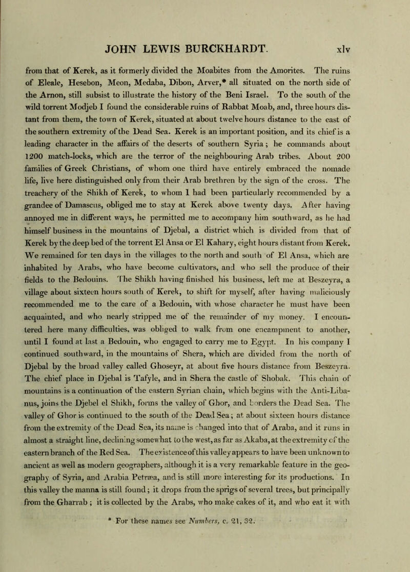 from that of Kerek, as it formerly divided the Moabites from the Amorites. The ruins of Eleale, Hesebon, Meon, Medaba, Dibon, Arver,* all situated on the north side of the Arnon, still subsist to illustrate the history of the Beni Israel. To the south of the wild torrent Modjeb I found the considerable ruins of Rabbat Moab, and, three hours dis- tant from them, the town of Kerek, situated at about twelve hours distance to the east of the southern extremity of the Dead Sea. Kerek is an important position, and its chief is a leading character in the affairs of the deserts of southern Syria; he commands about 1200 match-locks, which are the terror of the neighbouring Arab tribes. About 200 families of Greek Christians, of whom one third have entirely embraced the nomade life, live here distinguished only from their Arab brethren by the sign of the cross. The treachery of the Shikh of Kerek, to whom I had been particularly recommended by a grandee of Damascus, obliged me to stay at Kerek above twenty days. After having annoyed me in different ways, he permitted me to accompany him southward, as he had himself business in the mountains of Djebal, a district which is divided from that of Kerek by the deep bed of the torrent El Ansa or El Kahary, eight hours distant from Kerek. We remained for ten days in the villages to the north and south of El Ansa, which are inhabited by Arabs, who have become cultivators, and who sell the produce of their fields to the Bedouins. The Shikh having finished his business, left me at Beszeyra, a village about sixteen hours south of Kerek, to shift for myself, after having maliciously recommended me to the care of a Bedouin, with whose character he must have been acquainted, and who nearly stripped me of the remainder of my money. I encoun- tered here many difficulties, was obliged to walk from one encampment to another, until I found at last a Bedouin, who engaged to carry me to Egypt. In his company I continued southward, in the mountains of Shera, which are divided from the north of Djebal by the broad valley called Ghoseyr, at about five hours distance from Beszeyra. The chief place in Djebal is Tafyle, and in Shera the castle of Shobak. This chain of mountains is a continuation of the eastern Syrian chain, which begins with the Anti-Liba- nus, joins the Djebel el Shikh, forms the valley of Ghor, and borders the Dead Sea. The valley of Ghor is continued to the south of the Dead Sea; at, about sixteen hours distance from the extremity of the Dead Sea, its name is 'hanged into that of Araba, and it runs in almost a straight line, declining somewhat to the west, as far as Akaba, at the extremity c f the eastern branch of the Red Sea. The existenceof this valley appears to have been unknown to ancient as well as modern geographers, although it is a very remarkable feature in the geo- graphy of Syria, and Arabia Petraea, and is still more interesting for its productions. In this valley the manna is still found; it drops from the sprigs of several trees, but principally' from the Gharrab ; it is collected by the Arabs, who make cakes of it, and who eat it with For these names see Numbers, c. 21, 32.