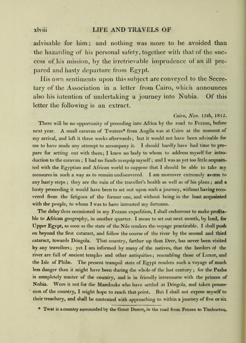 advisable for him; and nothing was more to be avoided than the hazarding of his personal safety, together with that of the suc- cess of his mission, by the irretrievable imprudence of an ill pre- pared and hasty departure from Egypt. His own sentiments upon this subject are conveyed to the Secre- tary of the Association in a letter from Cairo, which announces also his intention of undertaking a journey into Nubia. Of this letter the following is an extract. Cairo, Nov. 13th, 1812. There will be no opportunity of preceding into Africa by the road to Fezzan, before next year. A small caravan of Twatees* from Augila was at Cairo at the moment of my arrival, and left it three weeks afterwards; but it would not have been advisable for me to have made any attempt to accompany it. I should hardly have had time to pre- pare for setting out with them; I knew no body to whom to address myself for intro- duction to the caravan ; I had no funds to equip myself; and I was as yet too little acquain- ted with the Egyptian and African world to suppose that I should be able to take my measures in such a way as to remain undiscovered. I am moreover extremely averse to any hasty steps ; they are the ruin of the traveller’s health as well as of his plans ; and a hasty proceeding it would have been to set out upon such a journey, without having reco- vered from the fatigues of the former one, and without being in the least acquainted with the people, to whom I was to have intrusted my fortunes. The delay thus occasioned in my Fezzan expedition, I shall endeavour to make profita- ble to African geography, in another quarter. I mean to set out next month, by land, for Upper Egypt, as soon as the state of the Nile renders the voyage practicable. I shall push on beyond the first cataract, and follow the course of the river by the second and third cataract, towards Dongola. That country, farther up than Derr, has never been visited by any travellers; yet I am informed by many of the natives, that the borders of the river are full of ancient temples and other antiquities; resembling those of Luxor, and the Isle of Philae. The present tranquil state of Egypt renders such a voyage of much less danger than it might have been during the whole of the last century ; for the Pasha is completely master of the country, and is in friendly intercourse with the princes of Nubia. Were it not for the Mandouks who have settled at Dongola, and taken posses- sion of the country, I might hope to reach that point. But I shall not expose myself to their treachery, and shall be contented with approaching to within a journey of five or six * Twat is a country surrounded by the Great Desert^ in the road from Fezzan to Timbuctou.