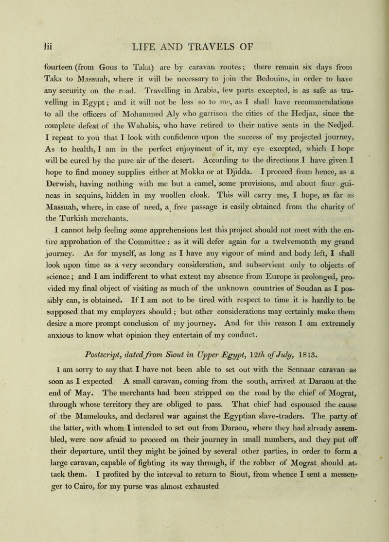 fourteen (from Gous to Taka) are by caravan routes; there remain six days from Taka to Massuab, where it will be necessary to join the Bedouins, in order to have any security on the road. Travelling in Arabia, lew parts excepted, is as safe as tra- velling in Egypt; and it will not be less so to me, as I shall have recommendations to all the officers of Mohammed Aly who garrison the cities of the Hedjaz, since the complete defeat of the Wahabis, who have retired to their native seats in the Nedjed. I repeat to you that I look with confidence upon the success of my projected journey, As to health, I am in the perfect enjoyment of it, my eye excepted, which I hope will be cured by the pure air of the desert. According to the directions I have given I hope to find money supplies either atMokka or at Djidda. I proceed from hence, as a Derwish, having nothing with me but a camel, some provisions, and about four gui- neas in sequins, hidden in my woollen cloak. This will carry me, I hope, as far as Massuah, where, in case of need, a free passage is easily obtained from the charity of the Turkish merchants. I cannot help feeling some apprehensions lest this project should not meet with the en- tire approbation of the Committee : as it will defer again for a twelvemonth my grand journey. As for myself, as long as I have any vigour of mind and body left, I shall look upon time as a very secondary consideration, and subservient only to objects of science; and I am indifferent to what extent my absence from Europe is prolonged, pro- vided my final object of visiting as much of the unknown countries of Soudan as I pos- sibly can, is obtained. If I am not to be tired with respect to time it is hardly to be supposed that my employers should ; but other considerations may certainly make them desire a more prompt conclusion of my journey. And for this reason I am extremely anxious to know what opinion they entertain of my conduct. Postscript, datedfrom Siout in Upper Egypt, 12 th of July, 1813. I am sorry to say that I have not been able to set out with the Sennaar caravan as soon as I expected A small caravan, coming from the south, arrived at Daraou at the end of May. The merchants had been stripped on the road by the chief of Mograt, through whose territory they are obliged to pass. That chief had espoused the cause of the Mamelouks, and declared war against the Egyptian slave-traders. The party of the latter, with whom I intended to set out from Daraou, where they had already assem- bled, were now afraid to proceed on their journey in small numbers, and they put off their departure, until they might be joined by several other parties, in order to form a large caravan, capable of fighting its way through, if the robber of Mograt should at- tack them. I profited by the interval to return to Siout, from whence I sent a messen- ger to Cairo, for my purse was almost exhausted