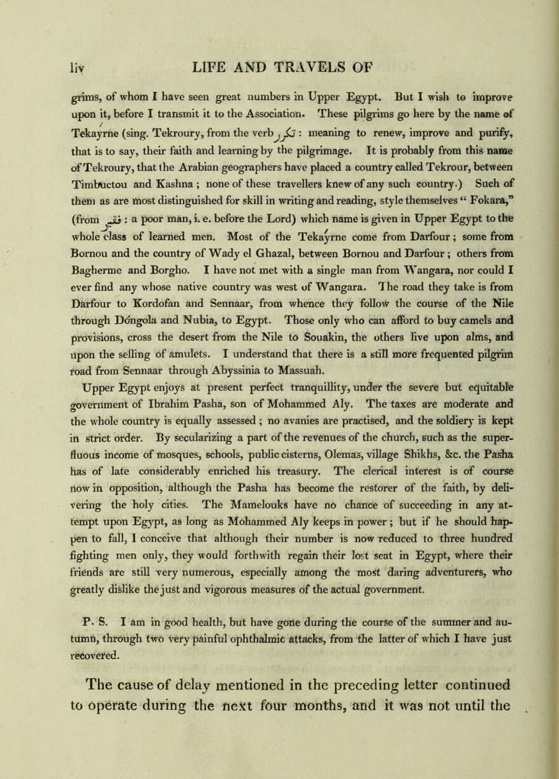grims, of whom I have seen great numbers in Upper Egypt. But I wish to improve upon it, before I transmit it to the Association. These pilgrims go here by the name of / Tekayrne (sing. Tekroury, from the verbal)': meaning to renew, improve and purify, that is to say, their faith and learning by the pilgrimage. It is probably from this name of Tekroury, that ihe Arabian geographers have placed a country called Tekrour, between Timbuctou and Kashna ; none of these travellers knew of any such country.) Such of them as are most distinguished for skill in writing and reading, style themselves “ Fokara,” (from Jii: a poor man, i. e. before the Lord) which name is given in Upper Egypt to the whole class of learned men. Most of the Tekayrne come from Darfour; some from Bornou and the country of Wady el Ghazal, between Bornou and Darfour; others from Bagherme and Borgho. I have not met with a single man from Wangara, nor could I ever find any whose native country was west of Wangara. 1 he road they take is from Darfour to Kordofan and Sennaar, from whence they follow the course of the Nile through Ddngola and Nubia, to Egypt. Those only who can afford to buy camels and provisions, cross the desert from the Nile to Souakin, the others live upon alms, and upon the selling of amulets. I understand that there is a still more frequented pilgrim road from Sennaar through Abyssinia to Massuah. Upper Egypt enjoys at present perfect tranquillity, under the severe but equitable government of Ibrahim Pasha, son of Mohammed Aly. The taxes are moderate and the whole country is equally assessed ; no avanies are practised, and the soldiery is kept in strict order. By secularizing a part of the revenues of the church, such as the super- fluous income of mosques, schools, public cisterns, Olemas, village Shikhs, &c. the Pasha has of late considerably enriched his treasury. The clerical interest is of course now in opposition, although the Pasha has become the restorer of the faith, by deli- vering the holy cities. The Mamelouks have no chance of succeeding in any at- tempt upon Egypt, as long as Mohammed Aly keeps in power; but if he should hap- pen to fall, I conceive that although their number is now reduced to three hundred fighting men only, they would forthwith regain their lost seat in Egypt, where their friends are still very numerous, especially among the most daring adventurers, who greatly dislike the just and vigorous measures of the actual government. P. S. I am in good health, but have gone during the course of the summer and au- tumn, through two very painful ophthalmic attacks, from the latter of which I have just recovered. The cause of delay mentioned in the preceding letter continued to operate during the next four months, and it wa9 not until the