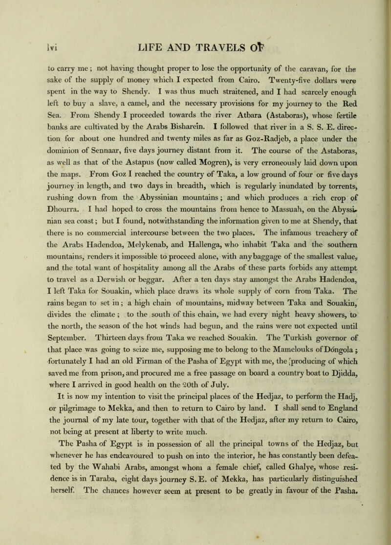 to carry me ; not having thought proper to lose the opportunity of the caravan, for the sake of the supply of money which I expected from Cairo. Twenty-five dollars were spent in the way to Shendy. I was thus much straitened, and I had scarcely enough left to buy a slave, a camel, and the necessary provisions for my journey to the Red Sea. From Shendy I proceeded towards the river Atbara (Astaboras), whose fertile banks are cultivated by the Arabs Bisharein. I followed that river in a S. S. E. direc- tion for about one hundred and twenty miles as far as Goz-Radjeb, a place under the dominion of Sennaar, five days journey distant from it. The course of the Astaboras, as well as that of the Astapus (now called Mogren), is very erroneously laid down upon the maps. From Goz I reached the country of Taka, a low ground of four or five days journey in length, and two days in breadth, which is regularly inundated by torrents, rushing down from the Abyssinian mountains; and which produces a rich crop of Dhourra. I had hoped to cross the mountains from hence to Massuah, on the Abyssi* nian sea coast; but I found, notwithstanding the information given to me at Shendy, that there is no commercial intercourse between the two places. The infamous treachery of the Arabs Hadendoa, Melykenab, and Hallenga, who inhabit Taka and the southern mountains, renders it impossible to proceed alone, with anybaggage of the smallest value, and the total want of hospitality among all the Arabs of these parts forbids any attempt to travel as a Derwish or beggar. After a ten days stay amongst the Arabs Hadendoa, I left Taka for Souakin, which place draws its whole supply of corn from Taka. The rains began to set in; a high chain of mountains, midway between Taka and Souakin, divides the climate ; to the south of this chain, we had every night heavy showers, to the north, the season of the hot winds had begun, and the rains were not expected until September. Thirteen days from Taka we reached Souakin. The Turkish governor of that place was going to seize me, supposing me to belong to the Mamelouks of Dongola ; fortunately I had an old Firman of the Pasha of Egypt with me, the [producing of which saved me from prison, and procured me a free passage on board a country boat to Djidda, where I arrived in good health on the 20th of July. It is now my intention to visit the principal places of the Hedjaz, to perform the Hadj, or pilgrimage to Mekka, and then to return to Cairo by land. I shall send to England the journal of my late tour, together with that of the Hedjaz, after my return to Cairo, not being at present at liberty to write much. The Pasha of Egypt is in possession of all the principal towns of the Hedjaz, but whenever he has endeavoured to push on into the interior, he has constantly been defea- ted by the Wahabi Arabs, amongst whom a female chief, called Ghalye, whose resi- dence is in Taraba, eight days journey S. E. of Mekka, has particularly distinguished herself. The chances however seem at present to be greatly in favour of the Pasha.
