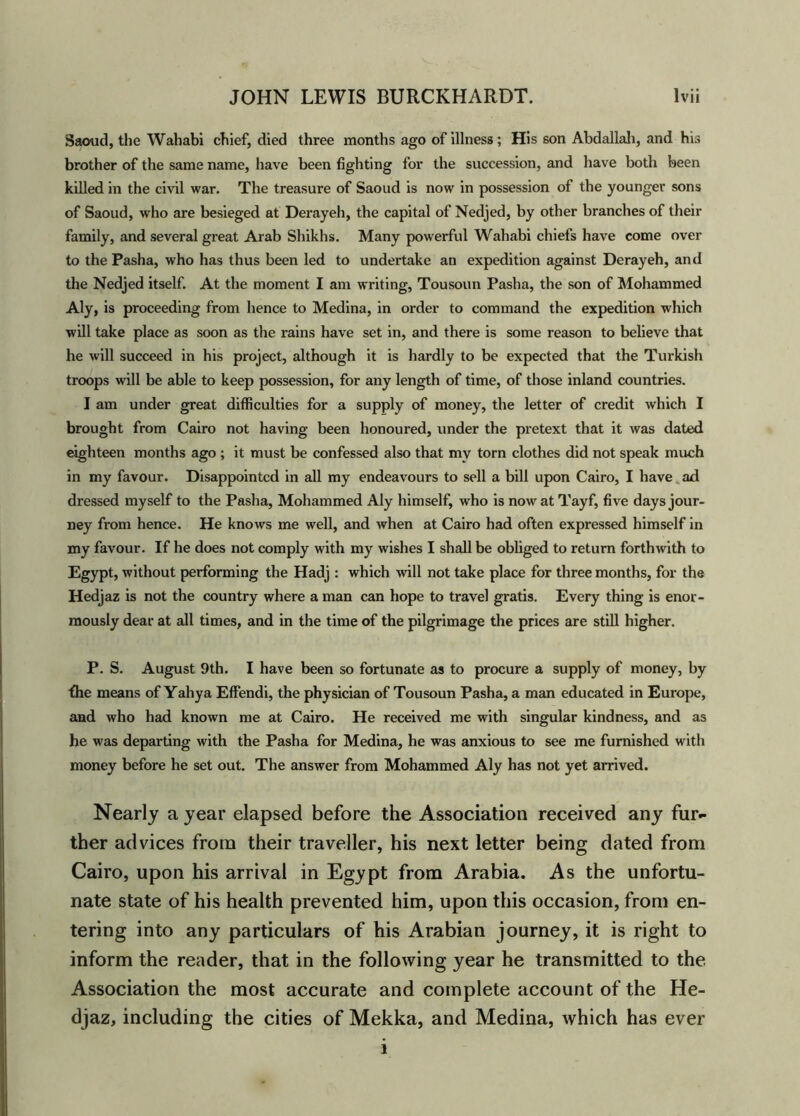 Saoud, the Wahabi chief, died three months ago of illness; His son Abdallah, and his brother of the same name, have been fighting for the succession, and have both been killed in the civil war. The treasure of Saoud is now in possession of the younger sons of Saoud, who are besieged at Derayeh, the capital of Nedjed, by other branches of their family, and several great Arab Shikhs. Many powerful Wahabi chiefs have come over to the Pasha, who has thus been led to undertake an expedition against Derayeh, and the Nedjed itself. At the moment I am writing, Tousoun Pasha, the son of Mohammed Aly, is proceeding from hence to Medina, in order to command the expedition which will take place as soon as the rains have set in, and there is some reason to believe that he will succeed in his project, although it is hardly to be expected that the Turkish troops will be able to keep possession, for any length of time, of those inland countries. I am under great difficulties for a supply of money, the letter of credit which I brought from Cairo not having been honoured, under the pretext that it was dated eighteen months ago ; it must be confessed also that mv torn clothes did not speak much in my favour. Disappointed in all my endeavours to sell a bill upon Cairo, I have ad dressed myself to the Pasha, Mohammed Aly himself, who is now at Tayf, five days jour- ney from hence. He knows me well, and when at Cairo had often expressed himself in my favour. If he does not comply with my wishes I shall be obliged to return forthwith to Egypt, without performing the Hadj : which will not take place for three months, for the Hedjaz is not the country where a man can hope to travel gratis. Every thing is enor- mously dear at all times, and in the time of the pilgrimage the prices are still higher. P. S. August 9th. I have been so fortunate as to procure a supply of money, by fhe means of Yahya Effendi, the physician of Tousoun Pasha, a man educated in Europe, and who had known me at Cairo. He received me with singular kindness, and as he was departing with the Pasha for Medina, he was anxious to see me furnished with money before he set out. The answer from Mohammed Aly has not yet arrived. Nearly a year elapsed before the Association received any fur- ther advices from their traveller, his next letter being dated from Cairo, upon his arrival in Egypt from Arabia. As the unfortu- nate state of his health prevented him, upon this occasion, from en- tering into any particulars of his Arabian journey, it is right to inform the reader, that in the following year he transmitted to the Association the most accurate and complete account of the He- djaz, including the cities of Mekka, and Medina, which has ever 1