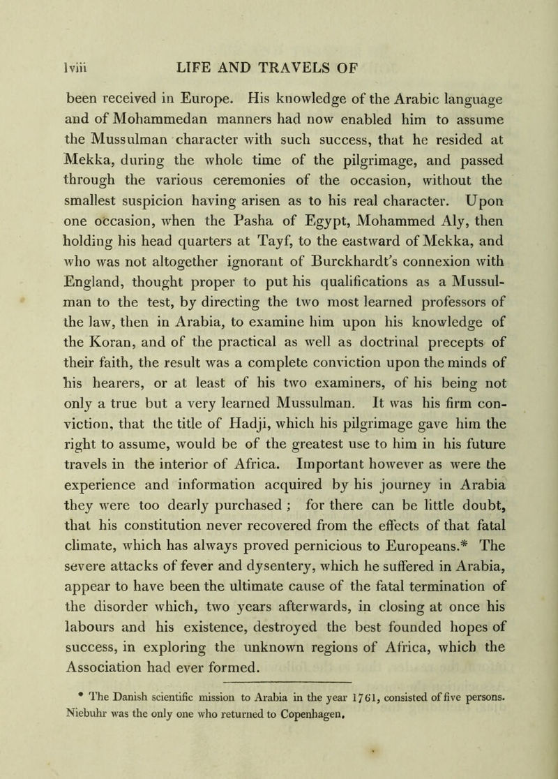 been received in Europe. His knowledge of the Arabic language and of Mohammedan manners had now enabled him to assume the Mussulman character with such success, that he resided at Mekka, during the whole time of the pilgrimage, and passed through the various ceremonies of the occasion, without the smallest suspicion having arisen as to his real character. Upon one occasion, when the Pasha of Egypt, Mohammed Aly, then holding his head quarters at Tayf, to the eastward of Mekka, and who was not altogether ignorant of Burckhardt’s connexion with England, thought proper to put his qualifications as a Mussul- man to the test, by directing the two most learned professors of the law, then in Arabia, to examine him upon his knowledge of the Koran, and of the practical as well as doctrinal precepts of their faith, the result was a complete conviction upon the minds of his hearers, or at least of his two examiners, of his being not only a true but a very learned Mussulman. It was his firm con- viction, that the title of Hadji, which his pilgrimage gave him the right to assume, would be of the greatest use to him in his future travels in the interior of Africa. Important however as were the experience and information acquired by his journey in Arabia they were too dearly purchased ; for there can be little doubt, that his constitution never recovered from the effects of that fatal climate, which has always proved pernicious to Europeans.* The severe attacks of fever and dysentery, which he suffered in Arabia, appear to have been the ultimate cause of the fatal termination of the disorder which, two years afterwards, in closing at once his labours and his existence, destroyed the best founded hopes of success, in exploring the unknown regions of Africa, which the Association had ever formed. * The Danish scientific mission to Arabia in the year 1761, consisted of five persons. Niebuhr was the only one who returned to Copenhagen,