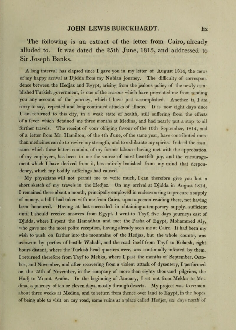 The following is an extract of the letter from Cairo, already alluded to. It was dated the 25th June, 1815, and addressed to Sir Joseph Banks. Along interval has elapsed since I gave you in my letter of August 1814, the news of my happy arrival at Djidda from my Nubian journey. The difficulty of correspon- dence between the Hedjaz and Egypt, arising from the jealous policy of the newly esta- blished Turkish government, is one of the reasons which have prevented me from sending you any account of the journey, which I have just accomplished. Another is, I am sorry to say, repeated and long continued attacks of illness. It is now eight days since I am returned to this city, in a weak state of health, still suffering from the effects of a fever which detained me three months at Medina, and had nearly put a stop to all further travels. The receipt of your obliging favour of the 10th September, 1814, and of a letter from Mr. Hamilton, of the 4th June, of the same year, have contributed more than medicines can do to revive my strength, and to exhilarate my spirits. Indeed the assu ! ranee which these letters contain, of my former labours having met with the approbation of my employers, has been to me the source of most heartfelt joy, and the encourage- ment which I have derived from it, has entirely banished from my mind that despon- dency, which my bodily sufferings had caused. My physicians will not permit me to write much, I can therefore give you but a short sketch of my travels in the Hedjaz. On my arrival at Djidda in August 1814, I remained there about a month, principally employed in endeavouring to procure a supply of money, a bill I had taken with me from Cairo, upon a person residing there, not having been honoured. Having at last succeeded in obtaining a temporary supply, sufficient until I should receive answers from Egypt, I went to Tayf, five days journeys east of Djidda, where I spent the Ramadhan and met the Pasha of Egypt, Mohammed Aly, who gave me the most polite reception, having already seen me at Cairo. It had been my wish to push on farther into the mountains of the Hedjaz, but the whole country was over-run by parties of hostile Wahabi, and the road itself from Tayf to Kolatsh, eight hours distant, where the Turkish head quarters were, was continually infested by them. I returned therefore from Tayf to Mekka, where I past the months of September, Octo- ber, and November, and after recovering from a violent attack of dysentery, I performed on the 25th of November, in the company of more than eighty thousand pilgrims, the Hadj to Mount Arafat. In the beginning of January, I set out from Mekka to Me- dina, a journey often or eleven days, mostly through deserts. My project was to remain about three weeks at Medina, and to return from thence over land to Egypt, in the hopes of being able to visit on my road, some ruins at a place called Hedjer, six days north of
