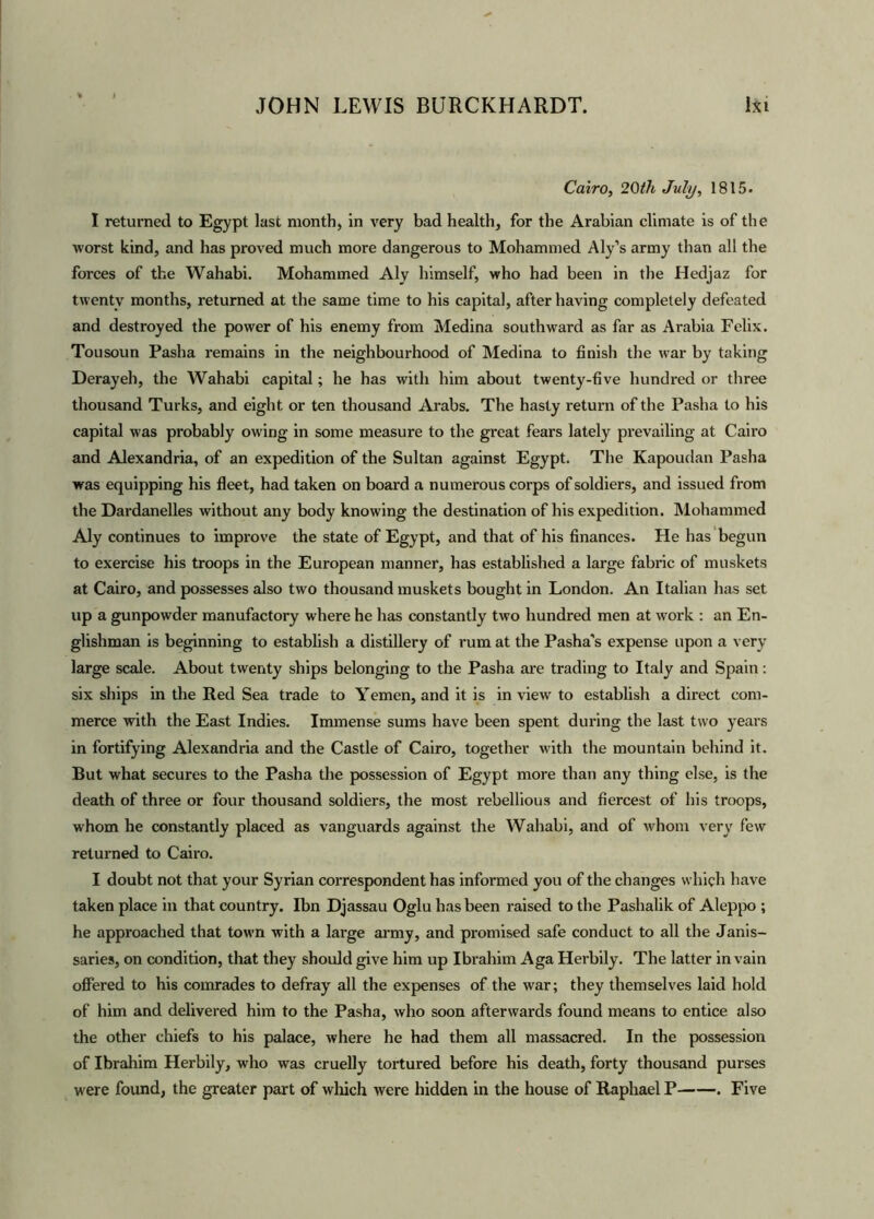 Cairo, 20th July, 1815. I returned to Egypt last month, in very bad health, for the Arabian climate is of the worst kind, and has proved much more dangerous to Mohammed Aly’s army than all the forces of the Wahabi. Mohammed Aly himself, who had been in the Hedjaz for twenty months, returned at the same time to his capital, after having completely defeated and destroyed the power of his enemy from Medina southward as far as Arabia Felix. Tousoun Pasha remains in the neighbourhood of Medina to finish the war by taking Derayeh, the Wahabi capital; he has with him about twenty-five hundred or three thousand Turks, and eight or ten thousand Arabs. The hasty return of the Pasha to his capital was probably owing in some measure to the great fears lately prevailing at Cairo and Alexandria, of an expedition of the Sultan against Egypt. The Kapoudan Pasha was equipping his fleet, had taken on board a numerous corps of soldiers, and issued from the Dardanelles without any body knowing the destination of his expedition. Mohammed Aly continues to improve the state of Egypt, and that of his finances. He has begun to exercise his troops in the European manner, has established a large fabric of muskets at Cairo, and possesses also two thousand muskets bought in London. An Italian has set up a gunpowder manufactory where he has constantly two hundred men at work : an En- glishman is beginning to establish a distillery of rum at the Pasha's expense upon a very large scale. About twenty ships belonging to the Pasha are trading to Italy and Spain: six ships in the Red Sea trade to Yemen, and it is in view to establish a direct com- merce with the East Indies. Immense sums have been spent during the last two years in fortifying Alexandria and the Castle of Cairo, together with the mountain behind it. But what secures to the Pasha the possession of Egypt more than any thing else, is the death of three or four thousand soldiers, the most rebellious and fiercest of his troops, whom he constantly placed as vanguards against the Wahabi, and of whom very few returned to Cairo. I doubt not that your Syrian cox-respondent has informed you of the changes which have taken place in that country. Ibn Djassau Oglu has been raised to the Pashalik of Aleppo ; he approached that town with a large army, and promised safe conduct to all the Janis- saries, on condition, that they should give him up Ibrahim Aga Hei-bily. The latter in vain offered to his comrades to defray all the expenses of the war; they themselves laid hold of him and delivered him to the Pasha, who soon afterwards found means to entice also the other chiefs to his palace, where he had them all massacred. In the possession of Ibrahim Herbily, who was cruelly tortured before his death, forty thousand purses were found, the greater part of which were hidden in the house of Raphael P . Five