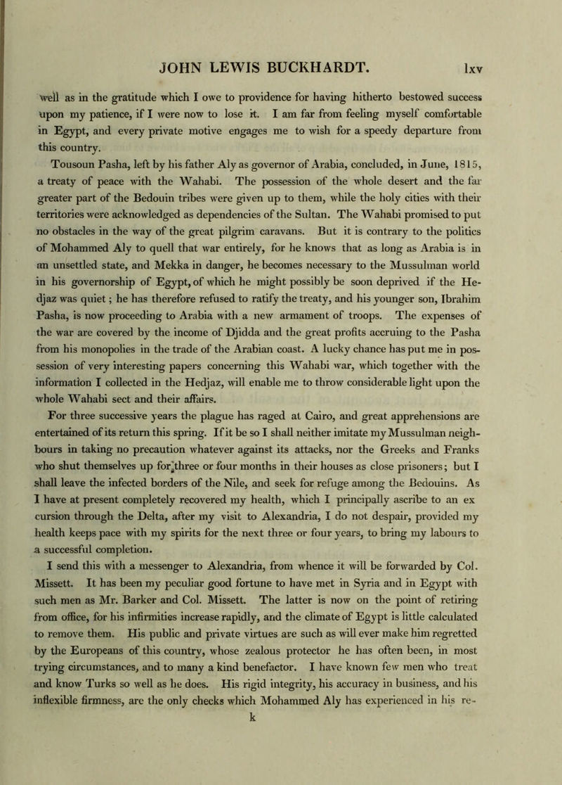 well as in the gratitude which I owe to providence for having hitherto bestowed success upon my patience, if I were now to lose it. I am far from feeling myself comfortable in Egypt, and every private motive engages me to wish for a speedy departure from this country. Tousoun Pasha, left by his father Aly as governor of Arabia, concluded, in June, 1815, a treaty of peace with the Wahabi. The possession of the whole desert and the far greater part of the Bedouin tribes were given up to them, while the holy cities with their territories were acknowledged as dependencies of the Sultan. The Wahabi promised to put no obstacles in the way of the great pilgrim caravans. But it is contrary to the politics of Mohammed Aly to quell that war entirely, for he knows that as long as Arabia is in an unsettled state, and Mekka in danger, he becomes necessary to the Mussulman world in his governorship of Egypt, of which he might possibly be soon deprived if the He- djaz was quiet; he has therefore refused to ratify the treaty, and his younger son, Ibrahim Pasha, is now proceeding to Arabia with a new armament of troops. The expenses of the war are covered by the income of Djidda and the great profits accruing to the Pasha from his monopolies in the trade of the Arabian coast. A lucky chance has put me in pos- session of very interesting papers concerning this Wahabi war, which together with the information I collected in the Hedjaz, will enable me to throw considerable light upon the whole Wahabi sect and their affairs. For three successive years the plague has raged at Cairo, and great apprehensions are entertained of its return this spring. If it be so I shall neither imitate my Mussulman neigh- bours in taking no precaution whatever against its attacks, nor the Greeks and Franks who shut themselves up for^three or four months in their houses as close prisoners; but I shall leave the infected borders of the Nile, and seek for refuge among the Bedouins. As I have at present completely recovered my health, which I principally ascribe to an ex cursion through the Delta, after my visit to Alexandria, I do not despair, provided my health keeps pace with my spirits for the next three or four years, to bring my labours to a successful completion. I send this with a messenger to Alexandria, from whence it will be forwarded by Col. Missett. It has been my peculiar good fortune to have met in Syria and in Egypt with such men as Mr. Barker and Col. Missett. The latter is now on the point of retiring from office, for his infirmities increase rapidly, and the climate of Egypt is little calculated to remove them. His public and private virtues are such as will ever make him regretted by the Europeans of this country, whose zealous protector he has often been, in most trying circumstances, and to many a kind benefactor. I have known few men who treat and know Turks so well as he does. His rigid integrity, his accuracy in business, and his inflexible firmness, are the only checks which Mohammed Aly has experienced in his re- k