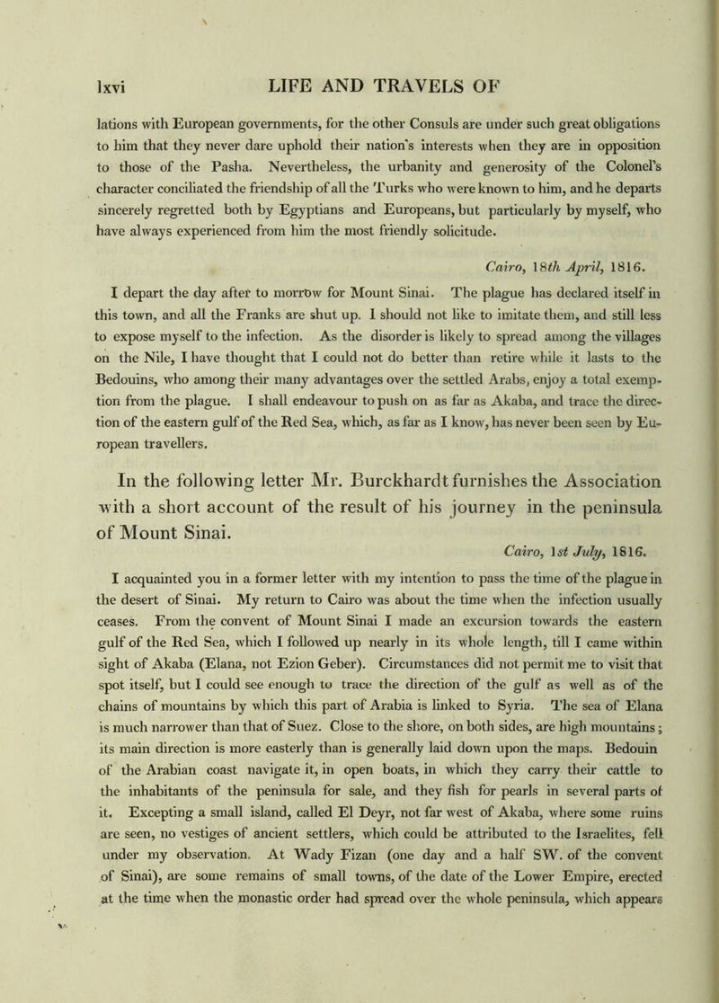 lations with European governments, for the other Consuls are under such great obligations to him that they never dare uphold their nation's interests when they are in opposition to those of the Pasha. Nevertheless, the urbanity and generosity of the Colonel’s character conciliated the friendship of all the Turks who were known to him, and he departs sincerely regretted both by Egyptians and Europeans, but particularly by myself, who have always experienced from him the most friendly solicitude. Cairo, 18th April, 1816. I depart the day after to morrow for Mount Sinai. The plague has declared itself in this town, and all the Franks are shut up. I should not like to imitate them, and still less to expose myself to the infection. As the disorder is likely to spread among the villages on the Nile, I have thought that I could not do better than retire while it lasts to the Bedouins, who among their many advantages over the settled Arabs, enjoy a total exemp- tion from the plague. I shall endeavour to push on as far as Akaba, and trace the direc- tion of the eastern gulf of the Red Sea, which, as far as I know, has never been seen by Eu- ropean travellers. In the following letter Mr. Burckhardt furnishes the Association with a short account of the result of his journey in the peninsula of Mount Sinai. Cairo, 1st July, 1816. I acquainted you in a former letter with my intention to pass the time of the plague in the desert of Sinai. My return to Cairo was about the time when the infection usually ceases. From the convent of Mount Sinai I made an excursion towards the eastern gulf of the Red Sea, which I followed up nearly in its whole length, till I came within sight of Akaba (Elana, not Ezion Geber). Circumstances did not permit me to visit that spot itself, but I could see enough to trace the direction of the gulf as well as of the chains of mountains by which this part of Arabia is linked to Syria. The sea of Elana is much narrower than that of Suez. Close to the shore, on both sides, are high mountains; its main direction is more easterly than is generally laid down upon the maps. Bedouin of the Arabian coast navigate it, in open boats, in which they carry their cattle to the inhabitants of the peninsula for sale, and they fish for pearls in several parts of it. Excepting a small island, called El Deyr, not far west of Akaba, where some ruins are seen, no vestiges of ancient settlers, which could be attributed to the Israelites, fell under my observation. At Wady Fizan (one day and a half SW. of the convent of Sinai), are some remains of small towns, of the date of the Lower Empire, erected at the time when the monastic order had spread over the whole peninsula, which appears