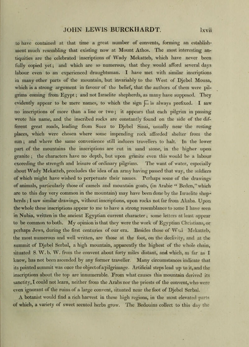 to have contained at that time a great number of convents, forming an establish- ment much resembling that existing now at Mount Athos. The most interesting an- tiquities are the celebrated inscriptions of Wady Mekatteb, which have never been fully copied yet; and which are so numerous, that they would afford several days labour even to an experienced draughtsman. I have met with similar inscriptions in many other parts of the mountain, but invariably to the West of Djebel Mousa, which is a strong argument in favour of the belief, that the authors of them were pil- grims coming from Egypt; and not Israelite shepherds, as many have supposed. They evidently appear to be mere names, to which the sign JH is always prefixed. I saw no inscriptions of more than a line or two; it appears that each pilgrim in passing wrote his name, and the inscribed rocks are constantly found on the side of the dif- ferent great roads, leading from Suez to Djebel Sinai, usually near the resting places, which were chosen where some impending rock afforded shelter from the sun; and where the same convenience still induces travellers to halt. In the lower part of the mountains the inscriptions are cut in sand stone, in the higher upon granite ; the characters have no depth, but upon granite even this would be a labour exceeding the strength and leisure of ordinary pilgrims. The want of water, especially about W ady Mekatteb, precludes the idea of an army having passed that way, the soldiers of which might have wished to perpetuate their names. Perhaps some of the drawings of animals, particularly those of camels and mountain goats, (in Arabic “ Beden,” which are to this day very common in the mountain) may have been done by the Israelite shep- herds ; I saw similar drawings, without inscriptions, upon rocks not far from Akaba. Upon the whole these inscriptions appear to me to have a strong resemblance to some I have seen in Nubia, written in the ancient Egyptian current character; some letters at least appear to be common to both. My opinion is that they were the work of Egyptian Christians, or perhaps Jews, during the first centuries of our era. Besides those of Wad Mekatteb, the most numerous and well written, are those at the foot, on the declivity, and at the summit of Djebel Serbal, a high mountain, apparently the highest of the whole chain, situated S. W. b. W. from the convent about forty miles distant, and which, as far as I know, has not been ascended by any former traveller. Many circumstances indicate that its pointed summit was once the objectofapilgrimage. Artificial steps lead up to it, and the inscriptions about the top are innumerable. From what causes this mountain derived its sanctity, I could not learn, neither from the Arabs nor the priests of the convent, who were even ignorant of the ruins of a large convent, situated near the foot of Djebel Serbal. A botanist would find a rich harvest in these high regions, in the most elevated parts of which, a variety of sweet scented herbs grow. The Bedouins collect to this day the
