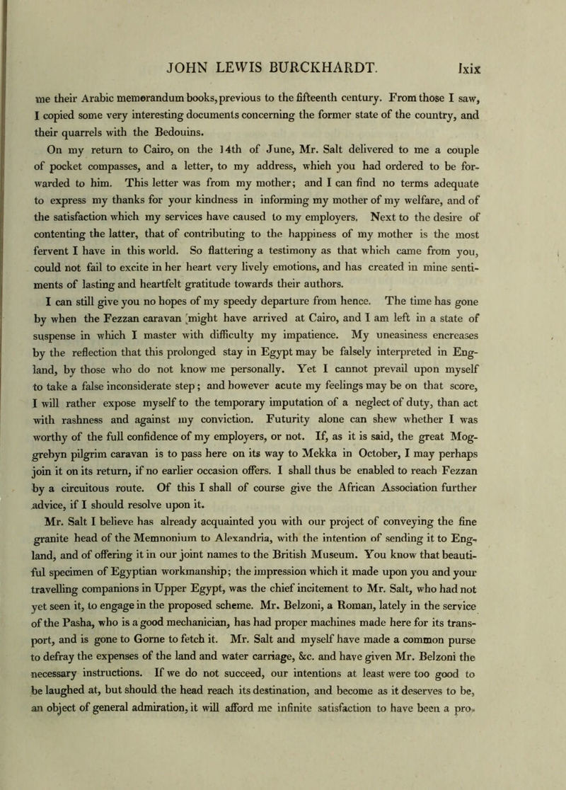 me their Arabic memorandum books, previous to the fifteenth century. From those I saw, I copied some very interesting documents concerning the former state of the country, and their quarrels with the Bedouins. On my return to Cairo, on the 14th of June, Mr. Salt delivered to me a couple of pocket compasses, and a letter, to my address, which you had ordered to be for- warded to him. This letter was from my mother; and I can find no terms adequate to express my thanks for your kindness in informing my mother of my welfare, and of the satisfaction which my services have caused to my employers. Next to the desire of contenting the latter, that of contributing to the happiness of my mother is the most fervent I have in this world. So flattering a testimony as that which came from you, could not fail to excite in her heart very lively emotions, and has created in mine senti- ments of lasting and heartfelt gratitude towards their authors. I can still give you no hopes of my speedy departure from hence. The time has gone by when the Fezzan caravan ^might have arrived at Cairo, and I am left in a state of suspense in which I master with difficulty my impatience. My uneasiness encreases by the reflection that this prolonged stay in Egypt may be falsely interpreted in Eng- land, by those who do not know me personally. Yet I cannot prevail upon myself to take a false inconsiderate step; and however acute my feelings may be on that score, I will rather expose myself to the temporary imputation of a neglect of duty, than act with rashness and against my conviction. Futurity alone can shew whether I was worthy of the full confidence of my employers, or not. If, as it is said, the great Mog- grebyn pilgrim caravan is to pass here on its way to Mekka in October, I may perhaps join it on its return, if no earlier occasion offers. I shall thus be enabled to reach Fezzan by a circuitous route. Of this I shall of course give the African Association further advice, if I should resolve upon it. Mr. Salt I believe has already acquainted you with our project of conveying the fine granite head of the Memnonium to Alexandria, with the intention of sending it to Eng- land, and of offering it in our joint names to the British Museum. You know that beauti- ful specimen of Egyptian workmanship; the impression which it made upon you and your travelling companions in Upper Egypt, was the chief incitement to Mr. Salt, who had not yet seen it, to engage in the proposed scheme. Mr. Belzoni, a Roman, lately in the service of the Pasha, who is a good mechanician, has had proper machines made here for its trans- port, and is gone to Gome to fetch it. Mr. Salt and myself have made a common purse to defray the expenses of the land and water carriage, &c. and have given Mr. Belzoni the necessary instructions. If we do not succeed, our intentions at least were too good to be laughed at, but should the head reach its destination, and become as it deserves to be, an object of general admiration, it will afford me infinite satisfaction to have been a pro.