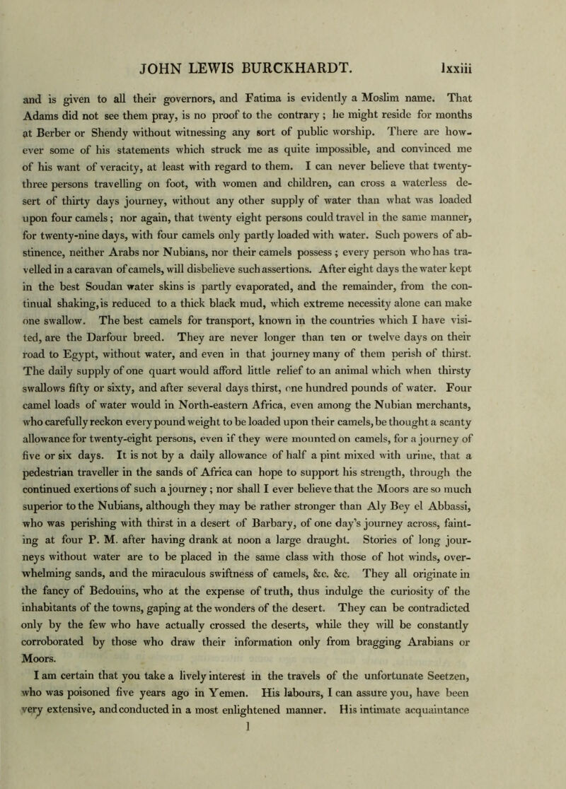 and is given to all their governors, and Fatima is evidently a Moslim name. That Adams did not see them pray, is no proof to the contrary ; he might reside for months at Berber or Shendy without witnessing any sort of public worship. There are how- ever some of his statements which struck me as quite impossible, and convinced me of his want of veracity, at least with regard to them. I can never believe that twenty- three persons travelling on foot, with women and children, can cross a waterless de- sert of thirty days journey, without any other supply of water than what was loaded upon four camels; nor again, that twenty eight persons could travel in the same manner, for twenty-nine days, with four camels only partly loaded with water. Such powers of ab- stinence, neither Arabs nor Nubians, nor their camels possess ; every person who has tra- velled in a caravan of camels, will disbelieve such assertions. After eight days the water kept in the best Soudan water skins is partly evaporated, and the remainder, from the con- tinual shaking,is reduced to a thick black mud, which extreme necessity alone can make one swallow. The best camels for transport, known in the countries which I have visi- ted, are the Darfour breed. They are never longer than ten or twelve days on their road to Egypt, without water, and even in that journey many of them perish of thirst. The daily supply of one quart would afford little relief to an animal which when thirsty swallows fifty or sixty, and after several days thirst, one hundred pounds of water. Four camel loads of water would in North-eastern Africa, even among the Nubian merchants, who carefully reckon every pound weight to be loaded upon their camels, be thought a scanty allowance for twenty-eight persons, even if they were mounted on camels, for a journey of five or six days. It is not by a daily allowance of half a pint mixed with urine, that a pedestrian traveller in the sands of Africa can hope to support his strength, through the continued exertions of such a journey; nor shall I ever believe that the Moors are so much superior to the Nubians, although they may be rather stronger than Aly Bey el Abbassi, who was perishing with thirst in a desert of Barbary, of one day’s journey across, faint- ing at four P. M. after having drank at noon a large draught. Stories of long jour- neys without water are to be placed in the same class with those of hot winds, over- whelming sands, and the miraculous swiftness of camels, &c. &c. They all originate in the fancy of Bedouins, who at the expense of truth, thus indulge the curiosity of the inhabitants of the towns, gaping at the wonders of the desert. They can be contradicted only by the few who have actually crossed the deserts, while they will be constantly corroborated by those who draw their information only from bragging Arabians or Moors. I am certain that you take a lively interest in the travels of the unfortunate Seetzen, who was poisoned five years ago in Yemen. His labours, I can assure you, have been very extensive, and conducted in a most enlightened manner. His intimate acquaintance 1