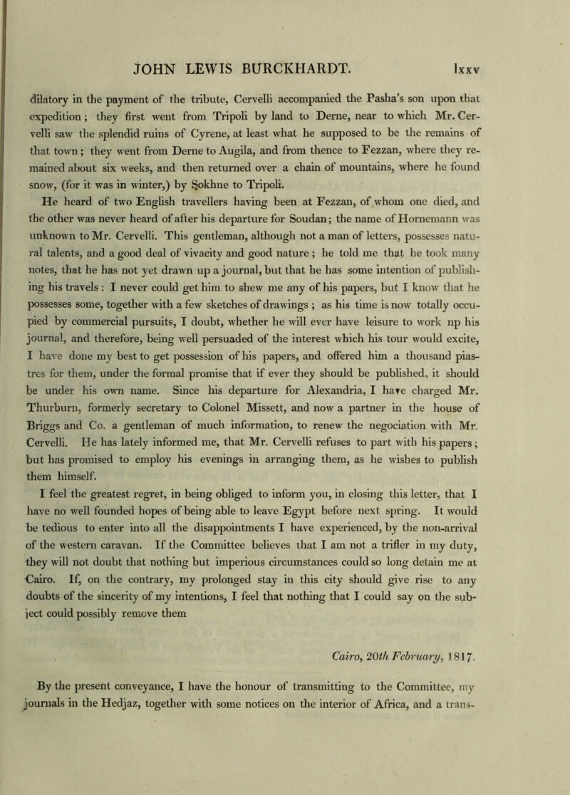 dilatory in the payment of the tribute, Cervelli accompanied the Pasha’s son upon that expedition; they first went from Tripoli by land to Derne, near to which Mr. Cer- velli saw the splendid ruins of Cyrene, at least what he supposed to be the remains of that town; they went from Derne to Augila, and from thence to Fezzan, where they re- mained about six weeks, and then returned over a chain of mountains, where he found snow, (for it was in winter,) by Sjjokhne to Tripoli. He heard of two English travellers having been at Fezzan, of whom one died, and the other was never heard of after his departure for Soudan; the name of Hornemann was unknown to Mr. Cervelli. This gentleman, although not a man of letters, possesses natu- ral talents, and a good deal of vivacity and good nature ; he told me that he took many notes, that he has not yet drawn up a journal, but that he has some intention of publish- ing his travels : I never could get him to shew me any of his papers, but I know that he possesses some, together with a few sketches of drawings ; as his time is now totally occu- pied by commercial pursuits, I doubt, whether he will ever have leisure to work np his journal, and therefore, being well persuaded of the interest which his tour would excite, I have done my best to get possession of his papers, and offered him a thousand pias- tres for them, under the formal promise that if ever they should be published, it should be under his own name. Since his departure for Alexandria, I hate charged Mr. Thurburn, formerly secretary to Colonel Missett, and now a partner in the house of Briggs and Co. a gentleman of much information, to renew the negociation with Mr. Cervelli. He has lately informed me, that Mr. Cervelli refuses to part with his papers; but has promised to employ his evenings in arranging them, as he wishes to publish them himself. I feel the greatest regret, in being obliged to inform you, in closing this letter, that I have no well founded hopes of being able to leave Egypt before next spring. It would be tedious to enter into all the disappointments I have experienced, by the non-arrival of the western caravan. If the Committee believes that I am not a trifler in my duty, they will not doubt that nothing but imperious circumstances could so long detain me at Cairo. If, on the contrary, my prolonged stay in this city should give rise to any doubts of the sincerity of my intentions, I feel that nothing that I could say on the sub- ject could possibly remove them Cairo, 20th February, 1817- By the present conveyance, I have the honour of transmitting to the Committee, my journals in the Hedjaz, together with some notices on the interior of Africa, and a trans-