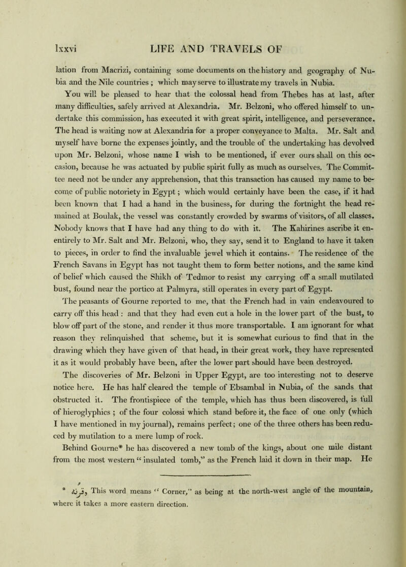lation from Macrizi, containing some documents on the history and geography of Nu- bia and the Nile countries ; which may serve to illustrate my travels in Nubia. You will be pleased to hear that the colossal head from Thebes has at last, after many difficulties, safely arrived at Alexandria. Mr. Belzoni, who offered himself to un- dertake this commission, has executed it with great spirit, intelligence, and perseverance. The head is waiting now at Alexandria for a proper conveyance to Malta. Mr. Salt and myself have borne the expenses jointly, and the trouble of the undertaking has devolved upon Mr. Belzoni, whose name I wish to be mentioned, if ever ours shall on this oc- casion, because he was actuated by public spirit fully as much as ourselves. The Commit- tee need not be under any apprehension, that this transaction has caused my name to be- come of public notoriety in Egypt; which would certainly have been the case, if it had been known that I had a hand in the business, for during the fortnight the head re- mained at Boulak, the vessel was constantly crowded by swarms of visitors, of all classes. Nobody knows that I have had any thing to do with it. The Kahirines ascribe it en- entirely to Mr. Salt and Mr. Belzoni, who, they say, send it to England to have it taken to pieces, in order to find the invaluable jewel which it contains. The residence of the French Savans in Egypt has not taught them to form better notions, and the same kind of belief which caused the Shikh of Tedmor to resist my carrying off a small mutilated bust, found near the portico at Palmyra, still operates in every part of Egypt. The peasants of Gourne reported to me, that the French had in vain endeavoured to carry off this head : and that they had even cut a hole in the lower part of the bust, to blow off part of the stone, and render it thus more transportable. I am ignorant for what reason they relinquished that scheme, but it is somewhat curious to find that in the drawing which they have given of that head, in their great work, they have represented it as it would probably have been, after the lower part should have been destroyed. The discoveries of Mr. Belzoni in Upper Egypt, are too interesting not to deserve notice here. He has half cleared the temple of Ebsambal in Nubia, of the sands that obstructed it. The frontispiece of the temple, which has thus been discovered, is full of hieroglyphics ; of the four colossi which stand before it, the face of one only (which I have mentioned in my journal), remains perfect; one of the three others has been redu- ced by mutilation to a mere lump of rock. Behind Gourne* he has discovered a new tomb of the kings, about one mile distant from the most western “ insulated tomb,” as the French laid it down in their map. He * This word means “ Corner,” as being at the north-west angle of the mountain, where it takes a more eastern direction.