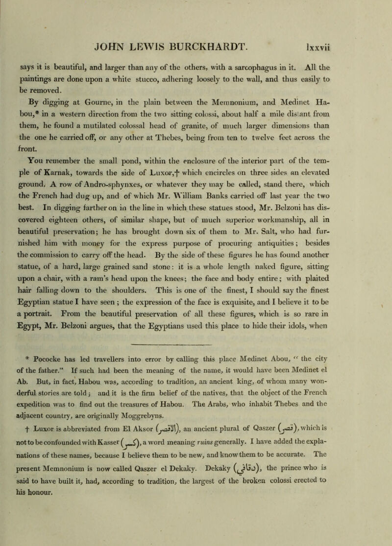 says it is beautiful, and larger than any of the others, with a sarcophagus in it. All the paintings are done upon a white stucco, adhering loosely to the wall, and thus easily to be removed. By digging at Gourne, in the plain between the Memnonium, and Medinet Ha- bou,* in a western direction from the two sitting colossi, about half a mile distant from them, he found a mutilated colossal head of granite, of much larger dimensions than the one he carried off, or any other at Thebes, being from ten to twelve feet across the front. You remember the small pond, within the enclosure of the interior part of the tem- ple of Karnak, towards the side of Luxor,*f* whicli encircles on three sides an elevated ground. A row of Andro-sphynxes, or whatever they may be called, stand there, which the French had dug up, and of which Mr. William Banks carried off last year the two best. In digging farther on in the line in which these statues stood, Mr. Belzoni has dis- covered eighteen others, of similar shape, but of much superior workmanship, all in beautiful preservation; he has brought down six of them to Mr. Salt, who had fur- nished him with money for the express purpose of procuring antiquities; besides the commission to carry off the head. By the side of these figures he has found another statue, of a hard, large grained sand stone: it is a whole length naked figure, sitting upon a chair, with a ram’s head upon the knees; the face and body entire; with plaited hair falling down to the shoulders. This is one of the finest, I should say the finest Egyptian statue I have seen ; the expression of the face is exquisite, and I believe it to be a portrait. From the beautiful preservation of all these figures, which is so rare in Egypt, Mr. Belzoni argues, that the Egyptians used this place to hide their idols, when * Pococke has led travellers into error by calling this place Medinet Abou, “ the city of the father.” If such had been the meaning of the name, it would have been Medinet el Ab. But, in fact, Habou was, according to tradition, an ancient king, of whom many won- derful stories are told ; and it is the firm belief of the natives, that the object of the French expedition was to find out the treasures of Habou. The Arabs, who inhabit Thebes and the adjacent country, are originally Moggrebyns. f Luxor is abbreviated from El Aksor an ancient plural of Qaszer (jas), which is notto be confounded with Kasser ( ,<). a word meaning ruins generally. I have added the expla- nations of these names, because I believe them to be new, and know'them to be accurate. The present Memnonium is now called Qaszer el Dekaky. Dekaky the prince who is said to have built it, had, according to tradition, the largest of the broken colossi erected to his honour.