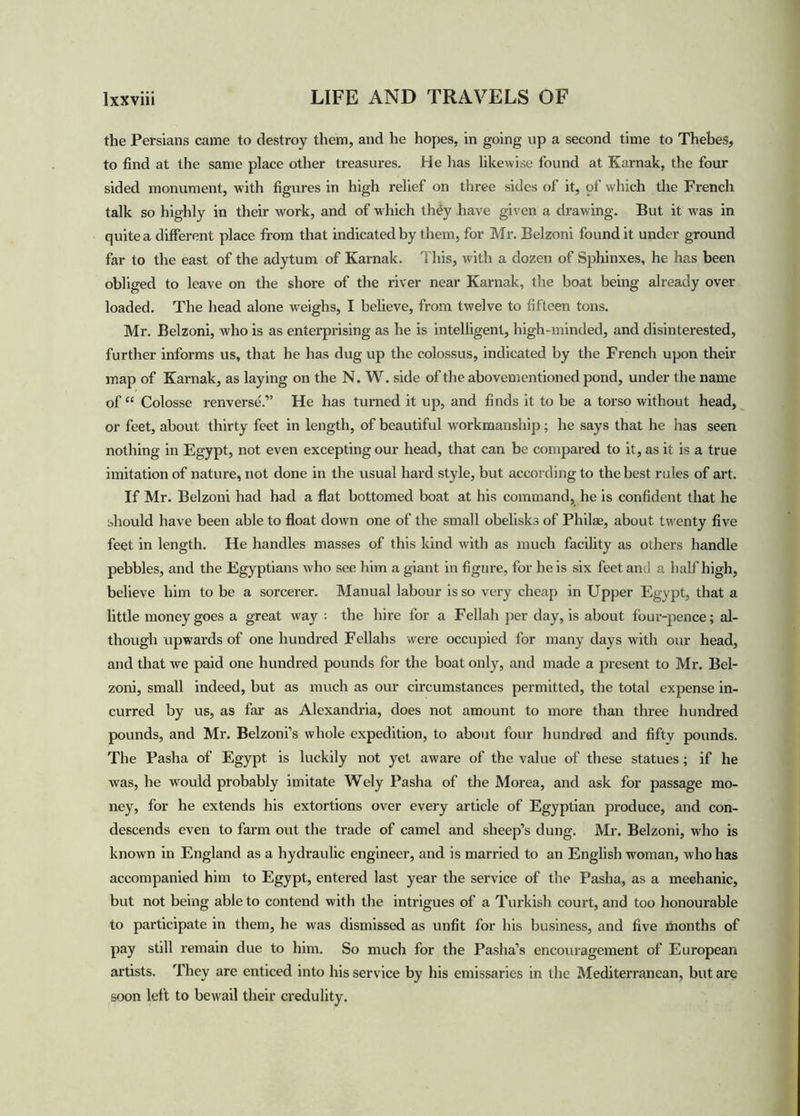 the Persians came to destroy them, and he hopes, in going up a second time to Thebes, to find at the same place other treasures. He has likewise found at Karnak, the four sided monument, with figures in high relief on three sides of it, of which the French talk so highly in their work, and of w hich they have given a drawing. But it was in quite a different place from that indicated by them, for Mr. Belzoni found it under ground far to the east of the adytum of Karnak. This, with a dozen of Sphinxes, he has been obliged to leave on the shore of the river near Karnak, the boat being already over loaded. The head alone weighs, I believe, from twelve to fifteen tons. Mr. Belzoni, who is as enterprising as he is intelligent, high-minded, and disinterested, further informs us, that he has dug up the colossus, indicated by the French upon their map of Karnak, as laying on the N. W. side of the abovementioned pond, under the name of “ Colosse renverse.” He has turned it up, and finds it to be a torso without head, or feet, about thirty feet in length, of beautiful workmanship; he says that he has seen nothing in Egypt, not even excepting our head, that can be compared to it, as it is a true imitation of nature, not done in the usual hard style, but according to the best rules of art. If Mr. Belzoni had had a flat bottomed boat at his command, he is confident that he should have been able to float down one of the small obelisks of Philae, about twenty five feet in length. He handles masses of this kind with as much facility as others handle pebbles, and the Egyptians who see him a giant in figure, for he is six feet and a half high, believe him to be a sorcerer. Manual labour is so very cheap in Upper Egypt, that a little money goes a great way : the hire for a Fellah per day, is about four-pence; al- though upwards of one hundred Fellahs were occupied for many days with our head, and that we paid one hundred pounds for the boat only, and made a present to Mr. Bel- zoni, small indeed, but as much as our circumstances permitted, the total expense in- curred by us, as far as Alexandria, does not amount to more than three hundred pounds, and Mr. Belzoni’s whole expedition, to about four hundred and fifty pounds. The Pasha of Egypt is luckily not yet aware of the value of these statues ; if he was, he would probably imitate Wely Pasha of the Morea, and ask for passage mo- ney, for he extends his extortions over every article of Egyptian produce, and con- descends even to farm out the trade of camel and sheep’s dung. Mr. Belzoni, wrho is known in England as a hydraulic engineer, and is married to an English woman, who has accompanied him to Egypt, entered last year the service of the Pasha, as a mechanic, but not being able to contend with the intrigues of a Turkish court, and too honourable to participate in them, he was dismissed as unfit for his business, and five months of pay still remain due to him. So much for the Pasha’s encouragement of European artists. They are enticed into his service by his emissaries in the Mediterranean, but are soon left to bewail their credulity.