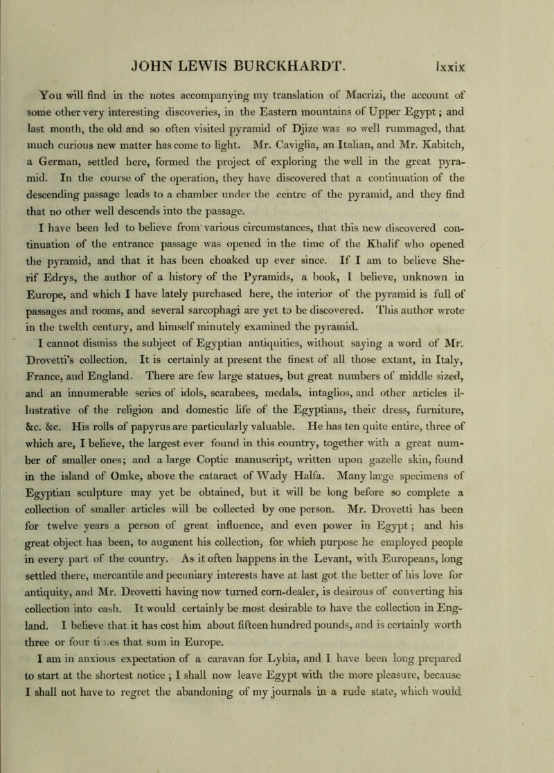You will find in the notes accompanying my translation of Macrizi, the account of some other very interesting discoveries, in the Eastern mountains of Upper Egypt; and last month, the old and so often visited pyramid of Djize was so well rummaged, that much curious new matter has come to light. Mr. Caviglia, an Italian, and Mr. Kabitch, a German, settled here, formed the project of exploring the well in the great pyra- mid. In the course of the operation, they have discovered that a continuation of the descending passage leads to a chamber under the centre of the pyramid, and they find that no other well descends into the passage. I have been led to believe from various circumstances, that this new discovered con- tinuation of the entrance passage was opened in the time of the Khalif who opened the pyramid, and that it has been choaked up ever since. If I am to believe She- rif Edrys, the author of a history of the Pyramids, a book, I believe, unknown in Europe, and which I have lately purchased here, the interior of the pyramid is full of passages and rooms, and several sarcophagi are yet to be discovered. This author wrote in the twelth century, and himself minutely examined the pyramid. I cannot dismiss the subject of Egyptian antiquities, without saying a word of Mr. Drovetti’s collection. It is certainly at pi'esent the finest of all those extant, in Italy, France, and England. There are few large statues, but great numbers of middle sized, and an innumerable series of idols, scarabees, medals, intaglios, and other articles il- lustrative of the religion and domestic life of the Egyptians, their dress, furniture, &c. &c. His rolls of papyrus are particularly valuable. He has ten quite entire, three of which are, I believe, the largest ever found in this country, together with a great num- ber of smaller ones; and a large Coptic manuscript, written upon gazelle skin, found in the island of Omke, above the cataract of Wady Haifa. Many large specimens of Egyptian sculpture may yet be obtained, but it will be long before so complete a collection of smaller articles will be collected by one person. Mr. Drovetti has been for twelve years a person of great influence, and even power in Egypt; and his great object has been, to augment his collection, for which purpose he employed people in every part of the country. As it often happens in the Levant, with Europeans, long settled there, mercantile and pecuniary interests have at last got the better of his love for antiquity, and Mr. Drovetti having now turned corn-dealer, is desirous of converting his collection into cash. It would certainly be most desirable to have the collection in Eng- land. I believe that it has cost him about fifteen hundred pounds, and is certainly worth three or four times that sum in Europe. I am in anxious expectation of a caravan for Lybia, and I have been long prepared to start at the shortest notice ; I shall now leave Egypt with the more pleasure, because I shall not have to regret the abandoning of my journals in a rude state, which would