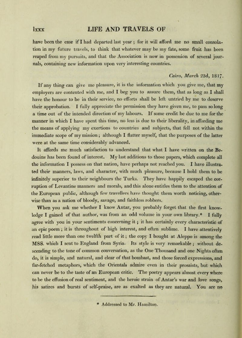 have been the case if I had departed last year ; for it will afford me no small consola- tion in my future travels, to think that whatever may be my fate, some fruit has been reaped from my pursuits, and that the Association is now in possession of several jour- nals, containing new information upon very interesting countries. Cairo, March 23d, 1S17. If any thing can give me pleasure, it is the information which you give me, that my employers are contented with me, and I beg you to assure them, that as long as I shall have the honour to be in their service, no efforts shall be left untried by me to deserve their approbation. I fully appreciate the permission they have given me, to pass so long a time out of the intended direction of my labours. If some credit be due to me for the manner in which I have spent this time, no less is due to their liberality, in affording me the means of applying my exertions to countries and subjects, that fell not within the immediate scope of my mission; although I flatter myself, that the purposes of the latter were at the same time considerably advanced. It affords me much satisfaction to understand that what I have written on the Be- douins has been found of interest. My last additions to those papers, which complete all the information I possess on that nation, have perhaps not reached you. I have illustra- ted their manners, laws, and character, with much pleasure, because I hold them to be infinitely superior to their neighbours the Turks. They have happily escaped the cor- ruption of Levantine manners and morals, and this alone entitles them to the attention of the European public, although few travellers have thought them worth noticing, other- wise than as a nation of bloody, savage, and faithless robbers. When you ask me whether I know Antar, you probably forget that the first know- ledge I gained of that author, was from an odd volume in your own library.* I fully agree with you in your sentiments concerning it; it has certainly every characteristic of an epic poem ; it is throughout of high interest, and often sublime. I have attentively read little more than one twelfth part of it; the copy I bought at Aleppo is among the MSS. which I sent to England from Syria. Its style is very remarkable ; without de- scending to the tone of common conversation, as the One Thousand and one Nights often do, it is simple, and natural, and clear of that bombast, and those forced expressions, and far-fetched metaphors, which the Orientals admire even in their prosaists, but which can never be to the taste of an European critic. The poetry appears almost every where to be the effusion of real sentiment, and the heroic strain of Antar’s war and love songs, his satires and bursts of self-praise, are as exalted as they are natural. You are no * Addressed to Mr. Hamilton.