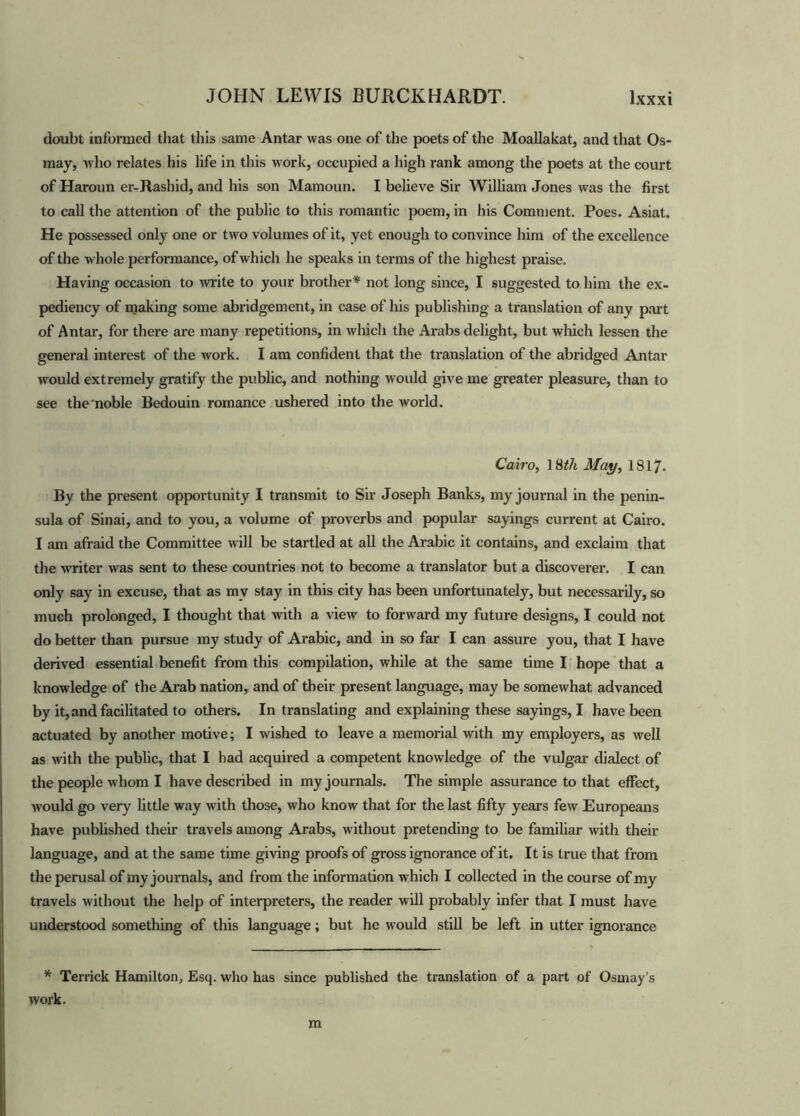 doubt informed that this same Antar was one of the poets of the Moallakat, and that Os- may, who relates his life in this work, occupied a high rank among the poets at the court of Haroun er-Rashid, and his son Mamoun. I believe Sir William Jones was the first to call the attention of the public to this romantic poem, in his Comment. Poes. Asiat. He possessed only one or two volumes of it, yet enough to convince him of the excellence of the whole performance, of which he speaks in terms of the highest praise. Having occasion to write to your brother* not long since, I suggested to him the ex- pediency of making some abridgement, in case of his publishing a translation of any part of Antar, for there are many repetitions, in which the Arabs delight, but which lessen the general interest of the work. I am confident that the translation of the abridged Antar would extremely gratify the public, and nothing would give me greater pleasure, than to see the noble Bedouin romance ushered into the world. Cairo, 18th May, 1817- By the present opportunity I transmit to Sir Joseph Banks, my journal in the penin- sula of Sinai, and to you, a volume of proverbs and popular sayings current at Cairo. I am afraid the Committee will be startled at all the Arabic it contains, and exclaim that the writer was sent to these countries not to become a translator but a discoverer. I can only say in excuse, that as mv stay in this city has been unfortunately, but necessarily, so much prolonged, I thought that with a view to forward my future designs, I could not do better than pursue my study of Arabic, and in so far I can assure you, that I have derived essential benefit from this compilation, while at the same time I hope that a knowledge of the Arab nation, and of their present language, may be somewhat advanced by it, and facilitated to others. In translating and explaining these sayings, I have been actuated by another motive; I wished to leave a memorial with my employers, as well as with the public, that I had acquired a competent knowledge of the vulgar dialect of the people whom I have described in my journals. The simple assurance to that effect, would go very little way with those, who know that for the last fifty years few Europeans have published their travels among Arabs, without pretending to be familiar with their language, and at the same time giving proofs of gross ignorance of it. It is true that from the perusal of my journals, and from the information which I collected in the course of my travels without the help of interpreters, the reader will probably infer that I must have understood something of this language; but he would still be left in utter ignorance * Terrick Hamilton, Esq. who has since published the translation of a part of Osmay’s work. m