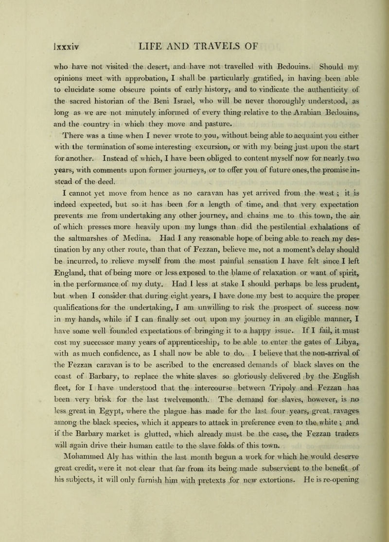who have not visited the desert, and have not travelled with Bedouins. Should my opinions meet with approbation, I shall be particularly gratified, in having been able to elucidate some obscure points of early history, and to vindicate the authenticity of the sacred historian of the Beni Israel, who will be never thoroughly understood, as long as we are not minutely infonned of every thing relative to the Arabian Bedouins, and the country in which they move and pasture. There was a time when I never wrote to you, without being able to acquaint you either with the termination of some interesting excursion, or with my being just upon the start for another. Instead of which, I have been obliged to content myself now for nearly two years, with comments upon former journeys, or to offer you of future ones, the promise in- stead of the deed. I cannot yet move from hence as no caravan has yet arrived from the west ; it is indeed expected, but so it has been for a length of time, and that very expectation prevents me from undertaking any other journey, and chains me to this town, the air of which presses more heavily upon my lungs than did the pestilential exhalations of the saltmarshes of Medina. Had I any reasonable hope of being able to reach my des- tination by any other route, than that of Fezzan, believe me, not a moment’s delay should be incurred, to relieve myself from the most painful sensation I have felt since I left England, that of being more or less exposed to the blame of relaxation or want of spirit, in the performance of my duty. Had I less at stake I should perhaps be less prudent, but when I consider that during eight years, I have done my best to acquire the proper qualifications for the undertaking, I am unwilling to risk the prospect of success now in my hands, while if I can finally set out upon my journey in an eligible manner, I have some well founded expectations of bringing it to a happy issue. If I fail, it must cost my successor many years of apprenticeship, to be able to enter the gates of Libya, with as much confidence, as I shall now be able to do. I believe that the non-arrival of the Fezzan caravan is to be ascribed to the encreased demands of black slaves on the coast of Barbary, to replace the white slaves so gloriously delivered by the English fleet, for I have understood that the intercourse between Tripoly and Fezzan has been very brisk for the last twelvemonth. The demand for slaves, however, is no less great in Egypt, where the plague has made for the last four years, great ravages among the black species, which it appears to attack in preference even to the white ; and if the Barbary market is glutted, which already must be the case, the Fezzan traders will again drive their human cattle to the slave folds of this town. Mohammed Aly has within the last month begun a work for which he would deserve great credit, were it not clear that far from its being made subservient to the benefit of his subjects, it will only furnish him with pretexts for new extortions. He is re-opening