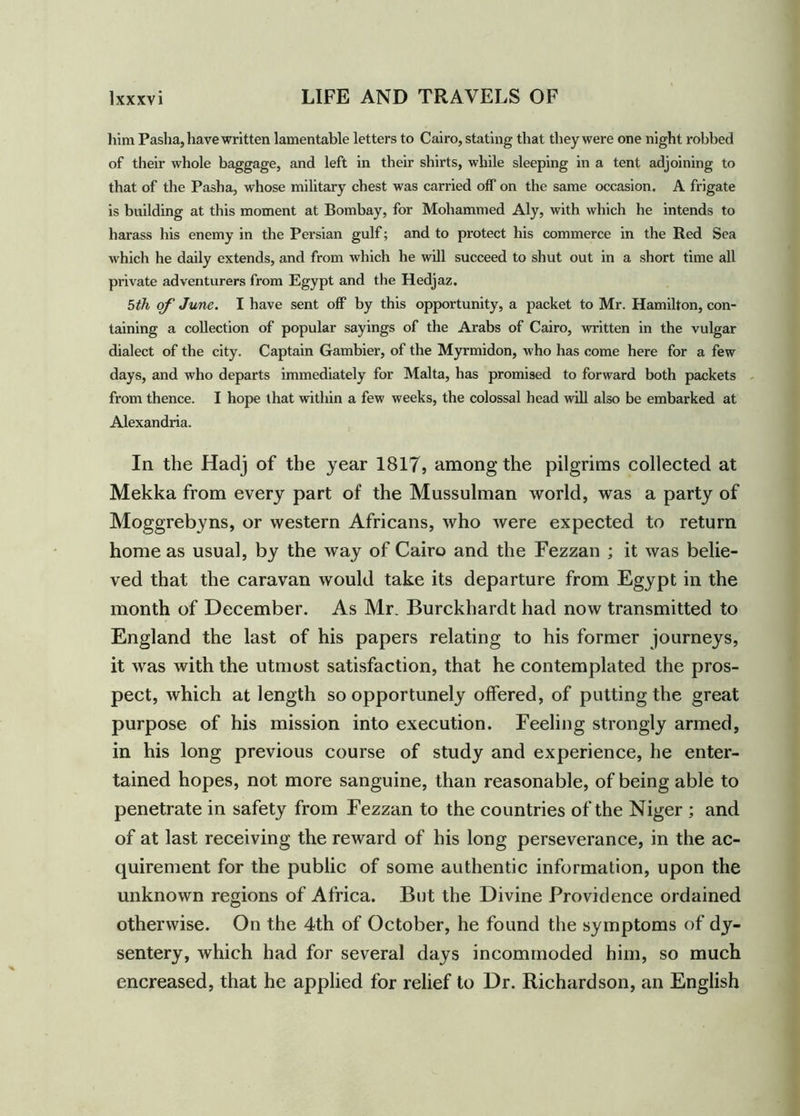 him Pasha, have written lamentable letters to Cairo, stating that they were one night robbed of their whole baggage, and left in their shirts, while sleeping in a tent adjoining to that of the Pasha, whose military chest was carried off on the same occasion. A frigate is building at this moment at Bombay, for Mohammed Aly, with which he intends to harass his enemy in the Persian gulf; and to protect his commerce in the Red Sea which he daily extends, and from which he will succeed to shut out in a short time all private adventurers from Egypt and the Hedjaz. 5th of June. I have sent off by this opportunity, a packet to Mr. Hamilton, con- taining a collection of popular sayings of the Arabs of Cairo, written in the vulgar dialect of the city. Captain Gambier, of the Myrmidon, who has come here for a few days, and who departs immediately for Malta, has promised to forward both packets from thence. I hope that within a few weeks, the colossal head will also be embarked at Alexandria. In the Hadj of the year 1817, among the pilgrims collected at Mekka from every part of the Mussulman world, was a party of Moggrebyns, or western Africans, who were expected to return home as usual, by the way of Cairo and the Fezzan ; it was belie- ved that the caravan would take its departure from Egypt in the month of December. As Mr. Burckhardt had now transmitted to England the last of his papers relating to his former journeys, it was with the utmost satisfaction, that he contemplated the pros- pect, which at length so opportunely offered, of putting the great purpose of his mission into execution. Feeling strongly armed, in his long previous course of study and experience, he enter- tained hopes, not more sanguine, than reasonable, of being able to penetrate in safety from Fezzan to the countries of the Niger ; and of at last receiving the reward of his long perseverance, in the ac- quirement for the public of some authentic information, upon the unknown regions of Africa. But the Divine Providence ordained otherwise. On the 4th of October, he found the symptoms of dy- sentery, which had for several days incommoded him, so much encreased, that he applied for relief to Dr. Richardson, an English