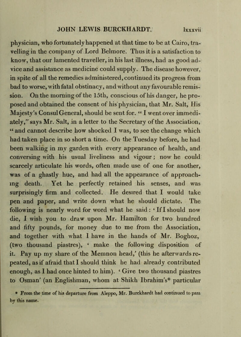 physician, who fortunately happened at that time to be at Cairo, tra- velling in the company of Lord Belmore. Thus it is a satisfaction to know, that our lamented traveller, in his last illness, had as good ad- vice and assistance as medicine could supply. The disease however, in spite of all the remedies administered, continued its progress from bad to worse, with fatal obstinacy, and without any favourable remis- sion. On the morning of the loth, conscious of his danger, he pro- posed and obtained the consent of his physician, that Mr. Salt, His Majesty’s Consul General, should be sent for. “ I went over immedi- ately,” says Mr. Salt, in a letter to the Secretary of the Association, “ and cannot describe how shocked I was, to see the change which had taken place in so short a time. On the Tuesday before, he had been walking in my garden with every appearance of health, and conversing with his usual liveliness and vigour; now he could scarcely articulate his words, often made use of one for another, was of a ghastly hue, and had all the appearance of approach- ing death. Yet he perfectly retained his senses, and was surprisingly firm and collected. He desired that I would take pen and paper, and write down what he should dictate. The following is nearly word for word what he said: ‘If I should now die, I wish you to draw upon Mr. Hamilton for two hundred and fifty pounds, for money due to me from the Association, and together with what I have in the hands of Mr. Boghoz, (two thousand piastres), ‘ make the following disposition of it. Pay up my share of the Memnon head/ (this he afterwards re- peated, as if afraid that I should think he had already contributed enough, as I had once hinted to him). * Give two thousand piastres to Osman’ (an Englishman, whom at Shikh Ibrahim’s* particular * From the time of his departure from Aleppo, Mr. Burckhardt had continued to pass by this name.