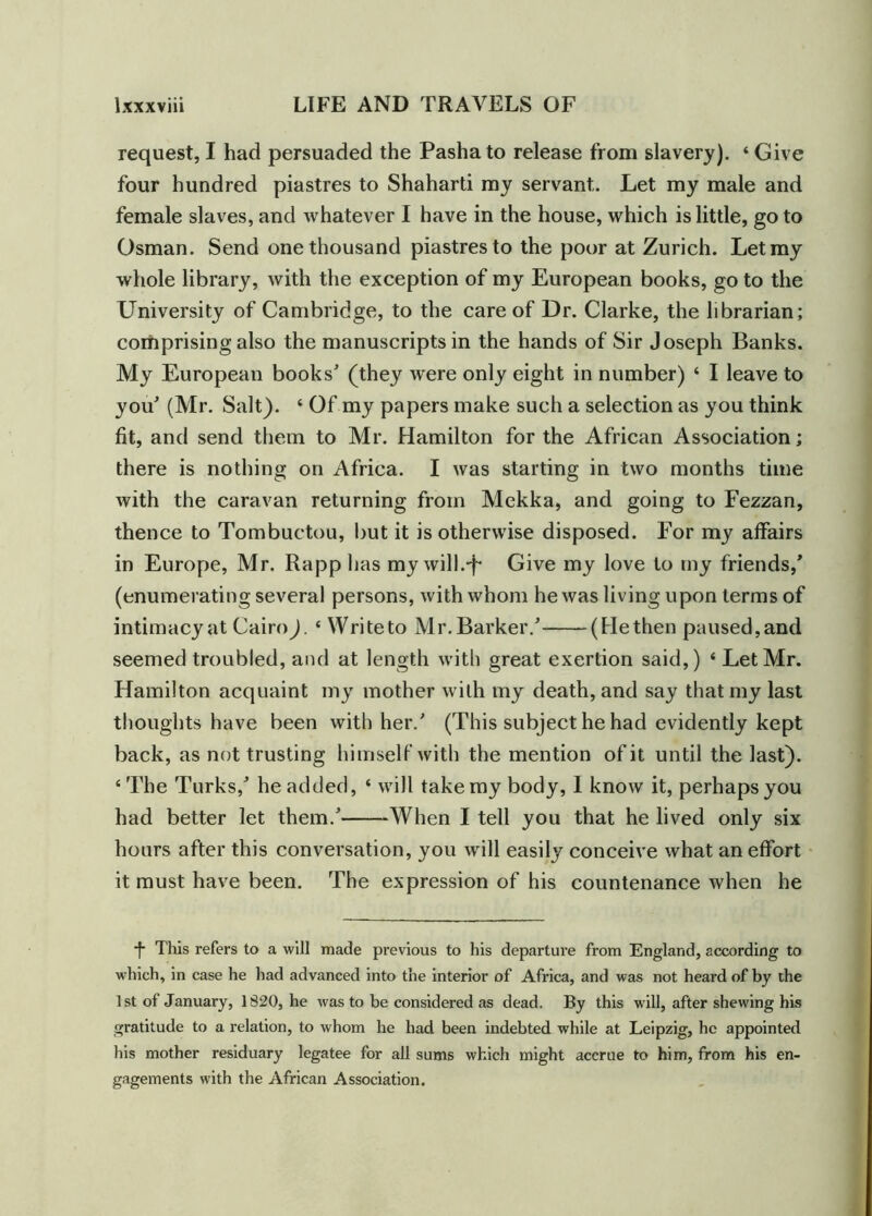 request, I had persuaded the Pasha to release from slavery). ‘ Give four hundred piastres to Shaharti my servant. Let my male and female slaves, and whatever I have in the house, which is little, go to Osman. Send one thousand piastres to the poor at Zurich. Let my whole library, with the exception of my European books, go to the University of Cambridge, to the care of Dr. Clarke, the librarian; comprising also the manuscripts in the hands of Sir Joseph Banks. My European books' (they were only eight in number) ‘ I leave to you' (Mr. Salt). 4 Of my papers make such a selection as you think fit, and send them to Mr. Hamilton for the African Association; there is nothing on Africa. I was starting in two months time with the caravan returning from Mekka, and going to Fezzan, thence to Tombuctou, but it is otherwise disposed. For my affairs in Europe, Mr. Rapp has my will.-f* Give my love to my friends,* (enumerating several persons, with whom he was living upon terms of intimacy at Cairo). 4 Write to Mr. Barker.' (He then paused, and seemed troubled, and at length with great exertion said,) 4 Let Mr. Hamilton acquaint my mother with my death, and say that my last thoughts have been with her.' (This subject he had evidently kept back, as not trusting himself with the mention of it until the last). 4 The Turks,' he added, 4 will take my body, I know it, perhaps you had better let them.' When I tell you that he lived only six hours after this conversation, you will easily conceive what an effort it must have been. The expression of his countenance when he •f- This refers to a will made previous to his departure from England, according to which, in case he had advanced into the interior of Africa, and was not heard of by the 1st of January, 1820, he was to be considered as dead. By this will, after shewing his gratitude to a relation, to whom he had been indebted while at Leipzig, he appointed his mother residuary legatee for all sums which might accrue to him, from his en- gagements with the African Association.