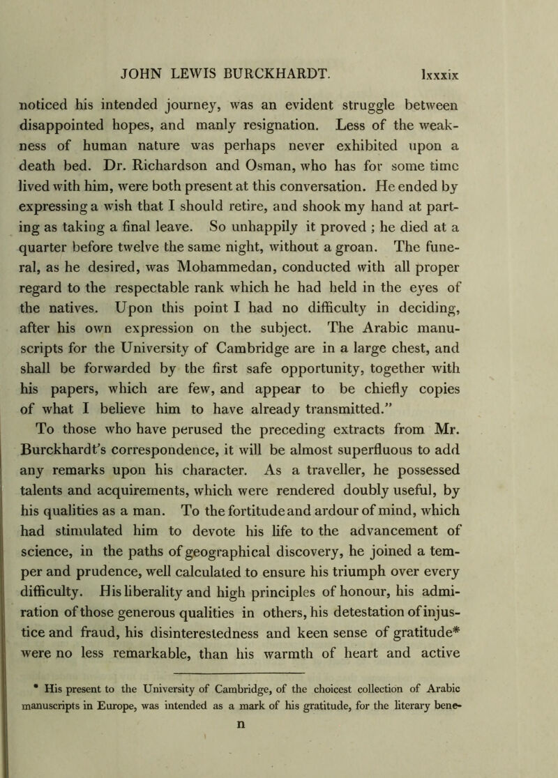noticed his intended journey, was an evident struggle between disappointed hopes, and manly resignation. Less of the weak- ness of human nature was perhaps never exhibited upon a death bed. Dr. Richardson and Osman, who has for some time lived with him, were both present at this conversation. He ended by expressing a wish that I should retire, and shook my hand at part- ing as taking a final leave. So unhappily it proved ; he died at a quarter before twelve the same night, without a groan. The fune- ral, as he desired, was Mohammedan, conducted with all proper regard to the respectable rank which he had held in the eyes of the natives. Upon this point I had no difficulty in deciding, after his own expression on the subject. The Arabic manu- scripts for the University of Cambridge are in a large chest, and shall be forwarded by the first safe opportunity, together with his papers, which are few, and appear to be chiefly copies of what I believe him to have already transmitted/’ To those who have perused the preceding extracts from Mr. Burckhardt’s correspondence, it will be almost superfluous to add any remarks upon his character. As a traveller, he possessed talents and acquirements, which were rendered doubly useful, by his qualities as a man. To the fortitude and ardour of mind, which had stimulated him to devote his life to the advancement of science, in the paths of geographical discovery, he joined a tem- per and prudence, well calculated to ensure his triumph over every difficulty. His liberality and high principles of honour, his admi- ration of those generous qualities in others, his detestation of injus- tice and fraud, his disinterestedness and keen sense of gratitude* were no less remarkable, than his warmth of heart and active • His present to the University of Cambridge, of the choicest collection of Arabic manuscripts in Europe, was intended as a mark of his gratitude, for the literary bene- n