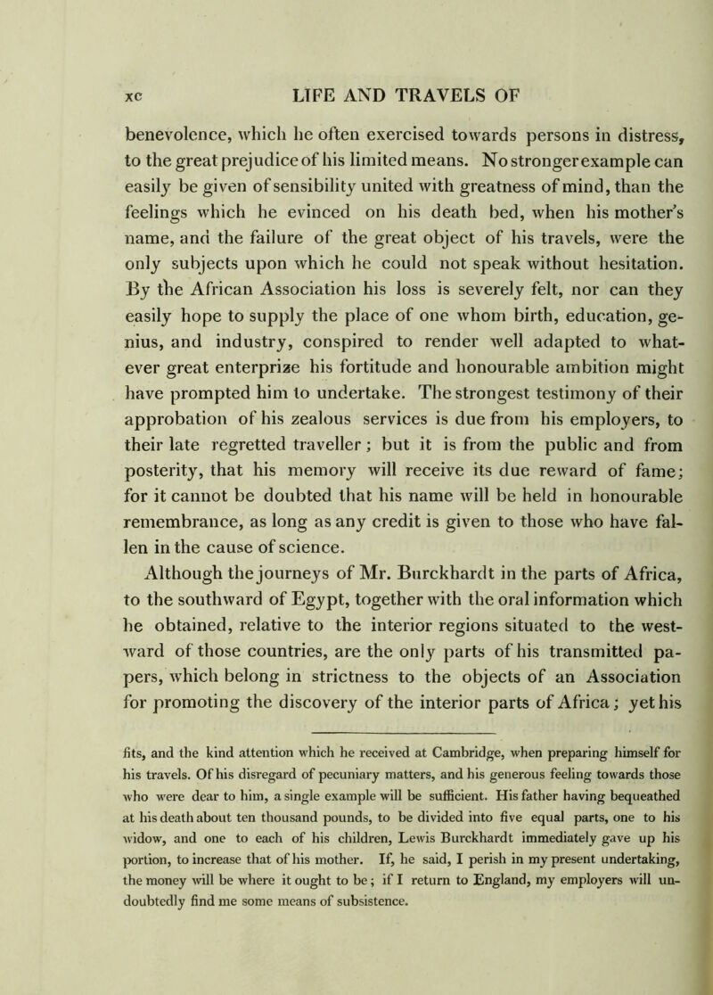 benevolence, which he often exercised towards persons in distress, to the great prejudice of his limited means. No stronger example can easily be given of sensibility united with greatness of mind, than the feelings which he evinced on his death bed, when his mothers name, and the failure of the great object of his travels, were the only subjects upon which he could not speak without hesitation. Ey the African Association his loss is severely felt, nor can they easily hope to supply the place of one whom birth, education, ge- nius, and industry, conspired to render well adapted to what- ever great enterprize his fortitude and honourable ambition might have prompted him to undertake. The strongest testimony of their approbation of his zealous services is due from his employers, to their late regretted traveller; but it is from the public and from posterity, that his memory will receive its due reward of fame; for it cannot be doubted that his name will be held in honourable remembrance, as long as any credit is given to those who have fal- len in the cause of science. Although the journeys of Mr. Burckhardt in the parts of Africa, to the southward of Egypt, together with the oral information which he obtained, relative to the interior regions situated to the west- ward of those countries, are the only parts of his transmitted pa- pers, which belong in strictness to the objects of an Association for promoting the discovery of the interior parts of Africa; yet his fits, and the kind attention which he received at Cambridge, when preparing himself for his travels. Of his disregard of pecuniary matters, and his generous feeling towards those who were dear to him, a single example will be sufficient. His father having bequeathed at his death about ten thousand pounds, to be divided into five equal parts, one to his widow, and one to each of his children, Lewis Burckhardt immediately gave up his portion, to increase that of his mother. If, he said, I perish in my present undertaking, the money will be where it ought to be; if I return to England, my employers will un- doubtedly find me some means of subsistence.