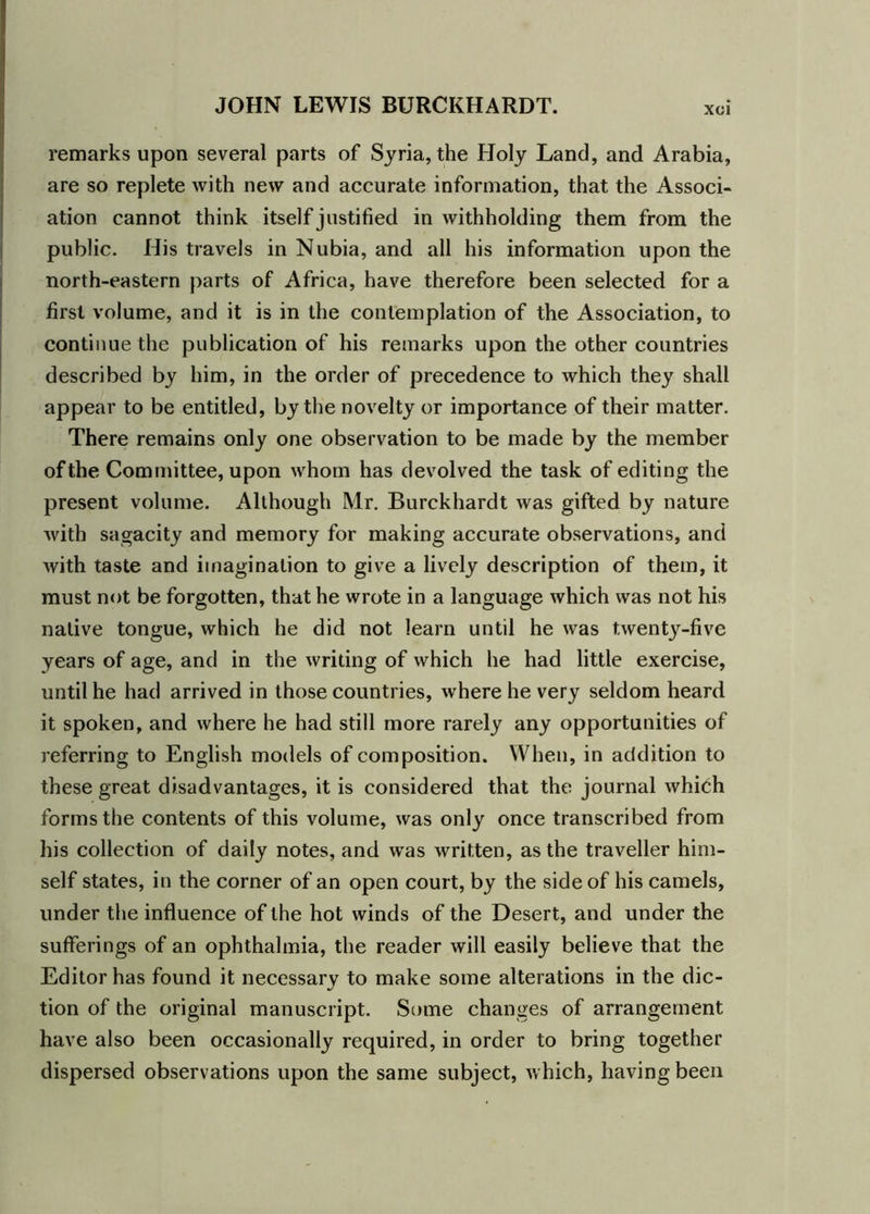 XCl remarks upon several parts of Syria, the Holy Land, and Arabia, are so replete with new and accurate information, that the Associ- ation cannot think itself justified in withholding them from the public. His travels in Nubia, and all his information upon the north-eastern parts of Africa, have therefore been selected for a first volume, and it is in the contemplation of the Association, to continue the publication of his remarks upon the other countries described by him, in the order of precedence to which they shall appear to be entitled, by the novelty or importance of their matter. There remains only one observation to be made by the member of the Committee, upon whom has devolved the task of editing the present volume. Although Mr. Burckhardt was gifted by nature with sagacity and memory for making accurate observations, and with taste and imagination to give a lively description of them, it must not be forgotten, that he wrote in a language which was not his native tongue, which he did not learn until he was twenty-five years of age, and in the writing of which he had little exercise, until he had arrived in those countries, where he very seldom heard it spoken, and where he had still more rarely any opportunities of referring to English models of composition. When, in addition to these great disadvantages, it is considered that the journal which forms the contents of this volume, was only once transcribed from his collection of daily notes, and was written, as the traveller him- self states, in the corner of an open court, by the side of his camels, under the influence of the hot winds of the Desert, and under the sufferings of an ophthalmia, the reader will easily believe that the Editor has found it necessary to make some alterations in the dic- tion of the original manuscript. Some changes of arrangement have also been occasionally required, in order to bring together dispersed observations upon the same subject, Avhich, having been