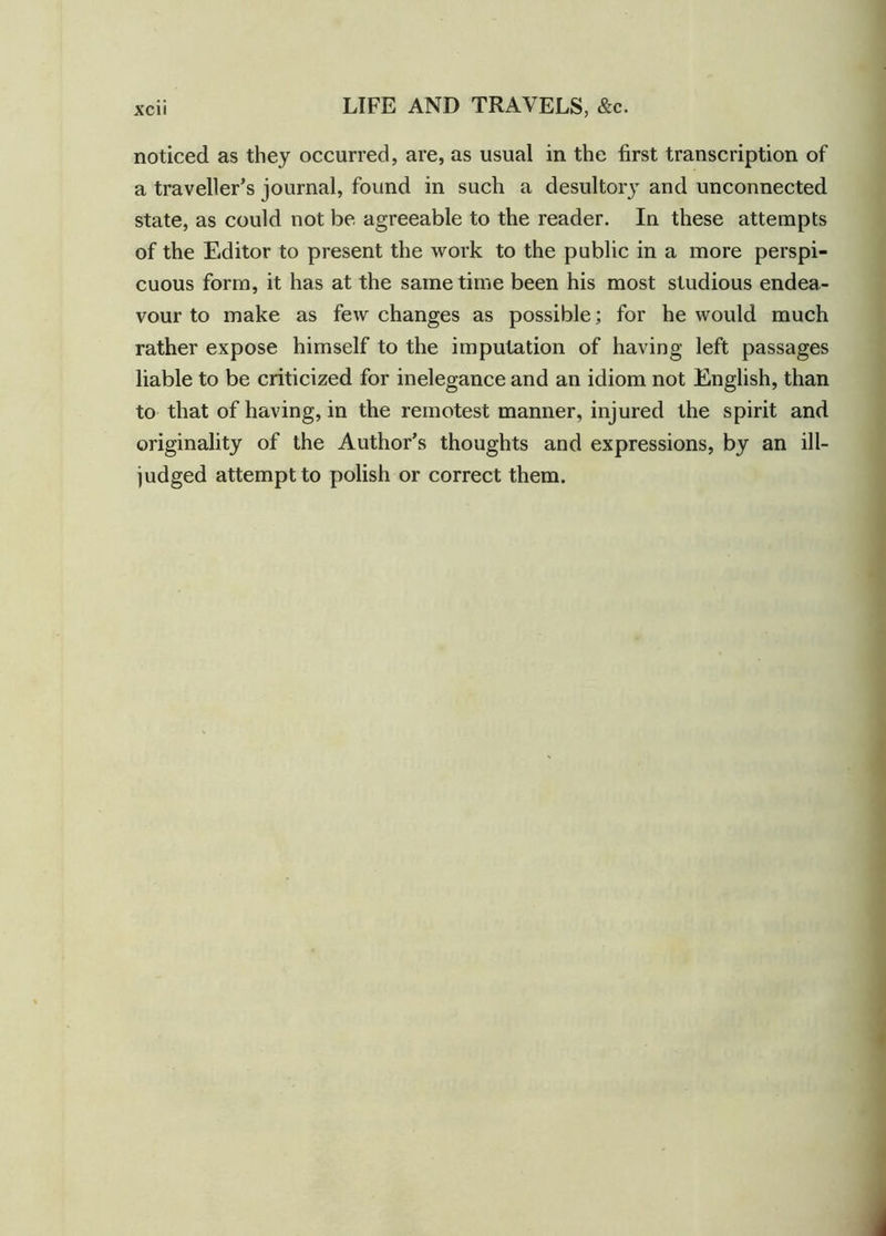 noticed as they occurred, are, as usual in the first transcription of a traveller's journal, found in such a desultory and unconnected state, as could not be agreeable to the reader. In these attempts of the Editor to present the work to the public in a more perspi- cuous form, it has at the same time been his most studious endea- vour to make as few changes as possible; for he would much rather expose himself to the imputation of having left passages liable to be criticized for inelegance and an idiom not English, than to that of having, in the remotest manner, injured the spirit and originality of the Author’s thoughts and expressions, by an ill- judged attempt to polish or correct them.