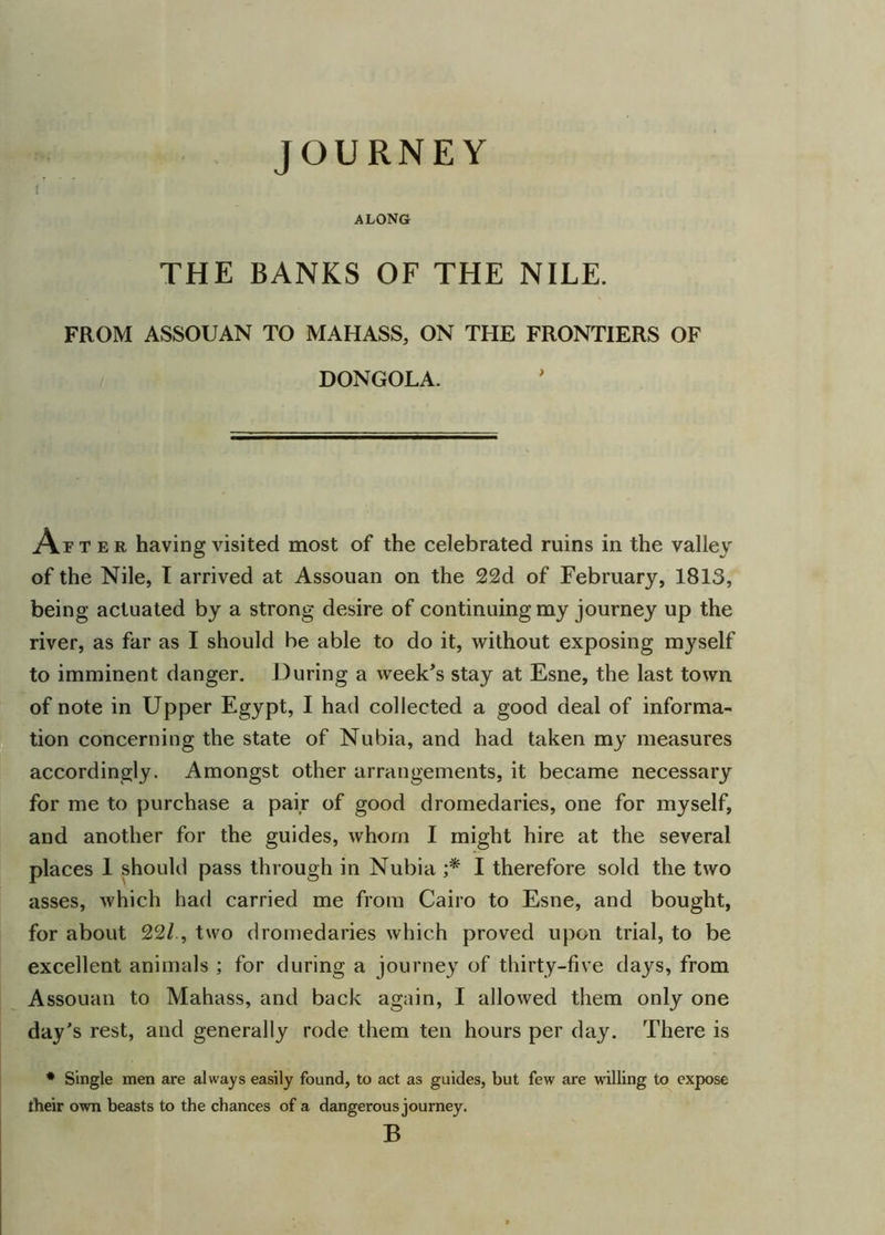 JOURNEY along THE BANKS OF THE NILE. FROM ASSOUAN TO MAHASS, ON THE FRONTIERS OF DONGOLA. ArT e r having visited most of the celebrated ruins in the valley of the Nile, T arrived at Assouan on the 22d of February, 1813, being actuated by a strong desire of continuing my journey up the river, as far as I should be able to do it, without exposing myself to imminent danger. During a week’s stay at Esne, the last town of note in Upper Egypt, I had collected a good deal of informa- tion concerning the state of Nubia, and had taken my measures accordingly. Amongst other arrangements, it became necessary for me to purchase a pair of good dromedaries, one for myself, and another for the guides, whom I might hire at the several places 1 should pass through in Nubia ;* I therefore sold the two asses, which had carried me from Cairo to Esne, and bought, for about 22/, two dromedaries which proved upon trial, to be excellent animals ; for during a journey of thirty-five days, from Assouan to Mahass, and back again, I allowed them only one day’s rest, and generally rode them ten hours per day. There is * Single men are always easily found, to act as guides, but few are willing to expose their own beasts to the chances of a dangerous journey. B