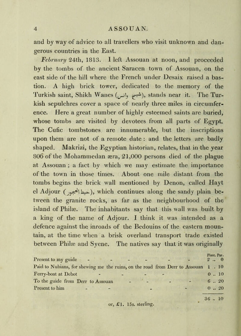 and by way of advice to all travellers who visit unknown and dan- gerous countries in the East. February 24th, 1813. 1 left Assouan at noon, and proceeded by the tombs of the ancient Saracen town of Assouan, on the east side of the hill where the French under Desaix raised a bas- tion. A high brick tower, dedicated to the memory of the Turkish saint, Shikh Wanes stands near it. The Tur- kish sepulchres cover a space of nearly three miles in circumfer- ence. Here a great number of highly esteemed saints are buried, whose tombs are visited by devotees from all parts of Egypt. The Cufic tombstones are innumerable, but the inscriptions upon them are not of a remote date : and the letters are badly shaped. Makrizi, the Egyptian historian, relates, that in the year 806 of the Mohammedan aera, 21,000 persons died of the plague at Assouan ; a fact by which we may estimate the importance of the town in those times. About one mile distant from the tombs begins the brick wall mentioned by Denon, called Hayt el Adjour k.*-), which continues along the sandy plain be- tween the granite rocks, as far as the neighbourhood of the island of Philae. The inhabitants say that this wall was built by a king of the name of Adjour. I think it was intended as a defence against the inroads of the Bedouins of the eastern moun- tain, at the time when a brisk overland transport trade existed between Philae and Syene. The natives say that it was originally Piast. Par. Present to my guide - - - - 2.. 0 Paid to Nubians, for shewing me the ruins, on the road from Derr to Assouan 1 . 10 Ferry-boat at Debot - - - 0.. 10 To the guide from Derr to Assouan - - - - 6 .. 20 Present to him - _ - 0 .. 20 or, £l. 15s. sterling. 36 .. 10