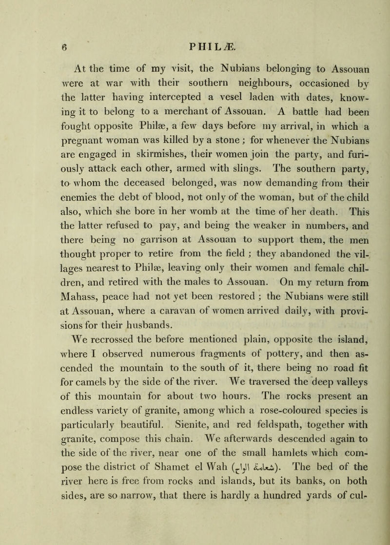 At the time of my visit, the Nubians belonging to Assouan were at war with their southern neighbours, occasioned by the latter having intercepted a vesel laden with dates, know- ing it to belong to a merchant of Assouan. A battle had been fought opposite Philae, a few days before my arrival, in which a pregnant woman was killed by a stone ; for whenever the Nubians are engaged in skirmishes, their women join the party, and furi- ously attack each other, armed with slings. The southern party, to whom the deceased belonged, was now demanding from their enemies the debt of blood, not only of the woman, but of the child also, which she bore in her womb at the time of her death. This the latter refused to pay, and being the weaker in numbers, and there being no garrison at Assouan to support them, the men thought proper to retire from the field ; they abandoned the vil- lages nearest to Philee, leaving only their women and female chil- dren, and retired with the males to Assouan. On my return from Mahass, peace had not yet been restored ; the Nubians were still at Assouan, where a caravan of women arrived daily, with provi- sions for their husbands. We recrossed the before mentioned plain, opposite the island, where I observed numerous fragments of pottery, and then as- cended the mountain to the south of it, there being no road fit for camels by the side of the river. We traversed the deep valleys of this mountain for about two hours. The rocks present an endless variety of granite, among which a rose-coloured species is particularly beautiful. Sienite, and red feldspath, together with granite, compose this chain. We afterwards descended again to the side of the river, near one of the small hamlets which com- pose the district of Shamet el Wah <ulThe bed of the river here is free from rocks and islands, but its banks, on both sides, are so narrow, that there is hardly a hundred yards of cul-