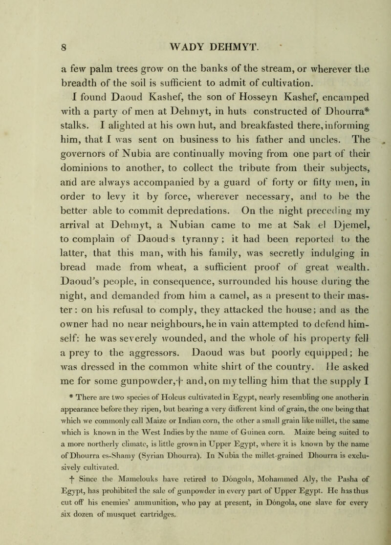 a few palm trees grow on the banks of the stream, or wherever the breadth of the soil is sufficient to admit of cultivation. I found Daoud Kashef, the son of Hosseyn Kashef, encamped with a party of men at Dehmyt, in huts constructed of Dhourra* stalks. I alighted at his own hut, and breakfasted there, in forming him, that I was sent on business to his father and uncles. The governors of Nubia are continually moving from one part of their dominions to another, to collect the tribute from their subjects, arid are always accompanied by a guard of forty or fifty men, in order to levy it by force, wherever necessary, and to be the better able to commit depredations. On the night preceding my arrival at Dehmyt, a Nubian came to me at Sak el Djemel, to complain of Daoud s tyranny; it had been reported to the latter, that this man, with his family, was secretly indulging in bread made from wheat, a sufficient proof of great wealth. Daoud's people, in consequence, surrounded his house during the night, and demanded from him a camel, as a present to their mas- ter: on his refusal to comply, they attacked the house; and as the owner had no near neighbours, he in vain attempted to defend him- self: he was severely wounded, and the whole of his property fell a prey to the aggressors. Daoud was but poorly equipped; he was dressed in the common white shirt of the country. He asked me for some gunpowder, j- and, on my telling him that the supply I * There are two species of Holcus cultivated in Egypt, nearly resembling one anotherin appearance before they ripen, but bearing a very different kind of grain, the one being that •which we commonly call Maize or Indian corn, the other a small grain like millet, the same which is known in the West Indies by the name of Guinea corn. Maize being suited to a more northerly climate, is little grown in Upper Egypt, where it is known by the name of Dhourra es-Shamy (Syrian Dhourra). In Nubia the millet-grained Dhourra is exclu- sively cultivated. -j- Since the Mamelouks have retired to Dongola, Mohammed Aly, the Pasha of Egypt, has prohibited the sale of gunpowder in every part of Upper Egypt. He has thus cut off his enemies’ ammunition, who pay at present, in Dongola, one slave for every six dozen of musquet cartridges.