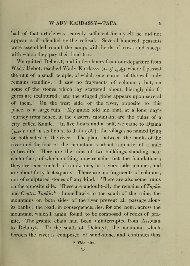had of that article was scarcely sufficient for myself, he did not appear at all offended by the refusal. Several hundred peasants were assembled round the camp, with herds of cows and sheep, with which they pay their land tax. < We quitted Dehmyt, and in five hours from our departure from Wady Debot, reached Wady Kardassy ^j^), where I passed the ruin of a small temple, of which one corner of the wall only remains standing. I saw no fragments of columns; but, on some of the stones which lay scattered about, hieroglyphic fi- gures are sculptured ; and the winged globe appears upon several of them. On the west side of the river, opposite to this place, is a large ruin. My guide told me, that, at a long day's journey from hence, in the eastern mountain, are the ruins of a city called Kamle. In five hours and a half, we came to Djama and in six hours, to Tafa (<ub); the villages so named lying on both sides of the river. The plain between the banks of the river and the foot of the mountain is about a quarter of a mile in breadth. Here are the ruins of two buildings, standing near each other, of which nothing now remains but the foundations; they are constructed of sand-stone, in a very rude manner, and are about forty feet square. There are no fragments of columns, nor of sculptured stones of any kind. There are also some ruins on the opposite side. These are undoubtedly the remains ofTaphis and Contra Taphis* Immediately to the south of the ruins, the mountains on both sides of the river prevent all passage along its banks ; the road, in consequence, lies, for one hour, across the mountain, which I again found to be composed of rocks of gra- nite. The granite chain had been uninterrupted from Assouan to Dehmyt. To the south of Dehmyt, the mountain which borders the river is composed of sand-stone, and continues thus * Vide infra. c