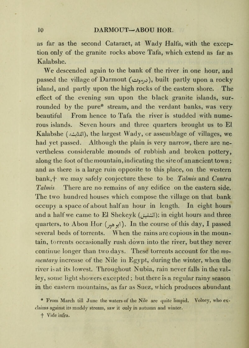 as far as the second Cataract, at Wady Haifa, with the excep- tion only of the granite rocks above Tafa, which extend as far as Kalabshe. We descended again to the bank of the river in one hour, and passed the village of Darinout (ebuilt partly upon a rocky island, and partly upon the high rocks of the eastern shore. The effect of the evening sun upon the black granite islands, sur- rounded by the pure* stream, and the verdant banks, was very beautiful From hence to Tafa the river is studded with nume- rous islands. Seven hours and three quarters brought us to El Kalabshe (oMI), the largest Wady, or assemblage of villages, we had yet passed. Although the plain is very narrow, there are ne- vertheless considerable mounds of rubbish and broken pottery, along the foot of the mountain, indicating the siteof anancienttown; and as there is a large ruin opposite to this place, on the western bank,-f we may safely conjecture these to be Talmis and Contra Talmis There are no remains of any edifice on the eastern side. The two hundred houses which compose the village on that bank occupy a space of about half an hour in length. In eight hours and a half we came to El Shekeyk (jJLill); in eight hours and three quarters, to Abou Hor jj\). In the course of this day, I passed several beds of torrents. When the rains are copious in the moun- tain, torrents occasionally rush down into the river, but they never continue longer than two days. These torrents account for the mo- mentary increase of the Nile in Egypt, during the winter, when the river isat its lowest. Throughout Nubia, rain never falls in the val- ley, some light showers excepted ; but there is a regular rainy season in the eastern mountains, as far as Suez, which produces abundant * From March till June the waters of the Nile are quite limpid. Volney, who ex- claims against its muddy stream, saw it only in autumn and winter. ■f Vide infra.