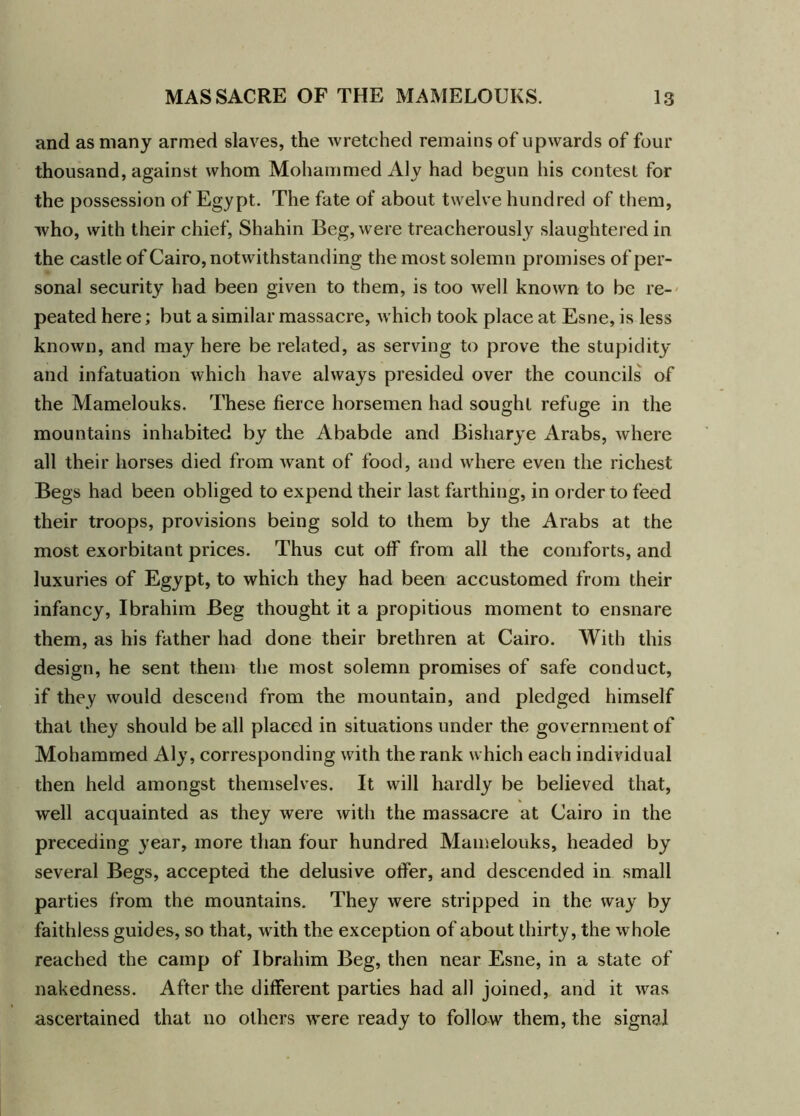 and as many armed slaves, the wretched remains of upwards of four thousand, against whom Mohammed Aly had begun his contest for the possession of Egypt. The fate of about twelve hundred of them, who, with their chief, Shahin Beg, were treacherously slaughtered in the castle of Cairo, notwithstanding the most solemn promises of per- sonal security had been given to them, is too well known to be re- peated here; but a similar massacre, which took place at Esne, is less known, and may here be related, as serving to prove the stupidity and infatuation which have always presided over the councils of the Mamelouks. These fierce horsemen had sought refuge in the mountains inhabited by the Ababde and Bisharye Arabs, where all their horses died from want of food, and where even the richest Begs had been obliged to expend their last farthing, in order to feed their troops, provisions being sold to them by the Arabs at the most exorbitant prices. Thus cut off from all the comforts, and luxuries of Egypt, to which they had been accustomed from their infancy, Ibrahim Beg thought it a propitious moment to ensnare them, as his father had done their brethren at Cairo. With this design, he sent them the most solemn promises of safe conduct, if they would descend from the mountain, and pledged himself that they should be all placed in situations under the government of Mohammed Aly, corresponding with the rank which each individual then held amongst themselves. It will hardly be believed that, well acquainted as they were with the massacre at Cairo in the preceding year, more than four hundred Mamelouks, headed by several Begs, accepted the delusive offer, and descended in small parties from the mountains. They were stripped in the way by faithless guides, so that, with the exception of about thirty, the whole reached the camp of Ibrahim Beg, then near Esne, in a state of nakedness. After the different parties had all joined, and it was ascertained that no others were ready to follow them, the signal