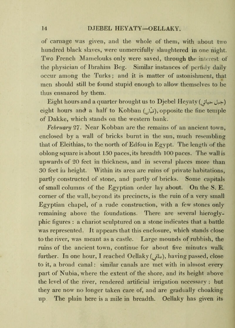 of carnage was given, and the whole of them, with about two hundred black slaves, were unmercifully slaughtered in one night. Two French Mamelouks only were saved, through the interest of the physician of Ibrahim Beg. Similar instances of perfidy daily occur among the Turks; and it is matter of astonishment, that men should still be found stupid enough to allow themselves to be thus ensnared by them. Eight hours and a quarter brought us to Djebel Heyaty (j;L*. J^) eight hours and1 a half to Kobban (^Li), opposite the fine temple of Dakke, which stands on the western bank. February 27- Near Kobban are the remains of an ancient town, enclosed by a wall of bricks burnt in the sun, much resembling that of Eleithias, to the north of Edfou in Egypt. The length of the oblong square is about 150 paces, its breadth 100 paces. The wall is upwards of 20 feet in thickness, and in several places more than 30 feet in height. Within its area are ruins of private habitations, partly constructed of stone, and partly of bricks. Some capitals of small columns of the Egyptian order lay about. On the S. E. corner of the wall, beyond its precincts, is the ruin of a very small Egyptian chapel, of a rude construction, with a few stones only remaining above the foundations There are several hierogly- phic figures : a chariot sculptured on a stone indicates that a battle was represented. It appears that this enclosure, which stands close to the river, was meant as a castle. Large mounds of rubbish, the ruins of the ancient town, continue for about five minutes walk further. In one hour, I reached Oellaky (^Ic), having passed, close to it, a broad canal : similar canals are met with in almost every part of Nubia, where the extent of the shore, and its height above the level of the river, rendered artificial irrigation necessary ; but they are now no longer taken care of, and are gradually choaking up The plain here is a mile in breadth. Oellaky has given its