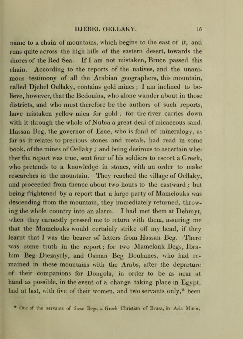 name to a chain of mountains, which begins to the east of it, and runs quite across the high hills of the eastern desert, towards the shores of the Red Sea. If I am not mistaken, Bruce passed this chain. According to the reports of the natives, and the unani- mous testimony of all the Arabian geographers, this mountain, called Djebel Oellaky, contains gold mines; I am inclined to be- lieve, however, that the Bedouins, who alone wander about in those districts, and who must therefore be the authors of such reports, have mistaken yellow mica for gold ; for the river carries down with it through the whole of Nubia a great deal of micaceous sand. Hassan Beg, the governor of Esne, who is fond of mineralogy, as far as it relates to precious stones and metals, had read in some book, of the mines of Oellaky ; and being desirous to ascertain whe- ther the report was true, sent four of his soldiers to escort a Greek, who pretends to a knowledge in stones, with an order to make researches in the mountain. They reached the village of Oellaky, and proceeded from thence about two hours to the eastward; but being frightened by a report that a large party of Mamelouks was descending from the mountain, they immediately returned, throw- ing the whole country into an alarm. I had met them at Dehmyt, when they earnestly pressed me to return with them, assuring me that the Mamelouks would certainly strike off my head, if they learnt that I was the bearer of letters from Hassan Beg. There was some truth in the report; for two Mamelouk Begs, Ibra- him Beg Djezayrly, and Osman Beg Bouhanes, who had re- mained in these mountains with the Arabs, after the departure of their companions for Dongola, in order to be as near at hand as possible, in the event of a change taking place in Egypt, had at last, Avith five of their Avomen, and tAvo servants only,* been * One of the servants of these Begs, a Greek Christian of Brusa, in Asia Minor,