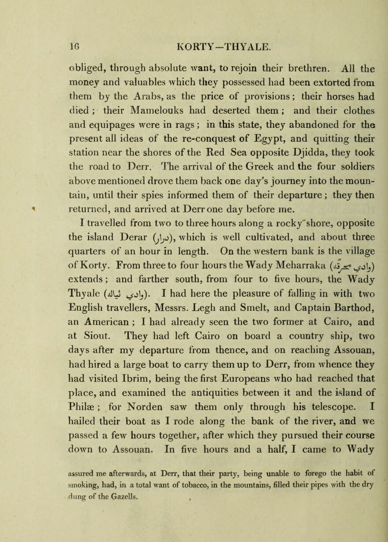 obliged, through absolute want, to rejoin their brethren. All the money and valuables which they possessed had been extorted from them by the Arabs, as the price of provisions; their horses had died; their Mamelouks had deserted them; and their clothes and equipages were in rags; in this state, they abandoned for the present all ideas of the re-conquest of Egypt, and quitting their station near the shores of the Red Sea opposite Djidda, they took the road to Derr. The arrival of the Greek and the four soldiers above mentioned drove them back one day's journey into the moun- tain, until their spies informed them of their departure; they then returned, and arrived at Derr one day before me. I travelled from two to three hours along a rocky'shore, opposite the island Derar which is well cultivated, and about three quarters of an hour in length. On the western bank is the village of Korty. From three to four hours the Wady Meharraka (<*3^ o jIj) extends; and farther south, from four to five hours, the Wady Thy ale (JUS I had here the pleasure of falling in with two English travellers, Messrs. Legh and Smelt, and Captain Barthod, an American ; I had already seen the two former at Cairo, and at Siout. They had left Cairo on board a country ship, two days after my departure from thence, and on reaching Assouan, had hired a large boat to carry them up to Derr, from whence they had visited Ibrim, being the first Europeans who had reached that place, and examined the antiquities between it and the island of Philee; for Norden saw them only through his telescope. I hailed their boat as I rode along the bank of the river, and we passed a few hours together, after which they pursued their course down to Assouan. In five hours and a half, I came to Wady assured me afterwards, at Derr, that their party, being unable to forego the habit of smoking, had, in a total want of tobacco, in the mountains, filled their pipes with the dry dung of the Gazells. ,
