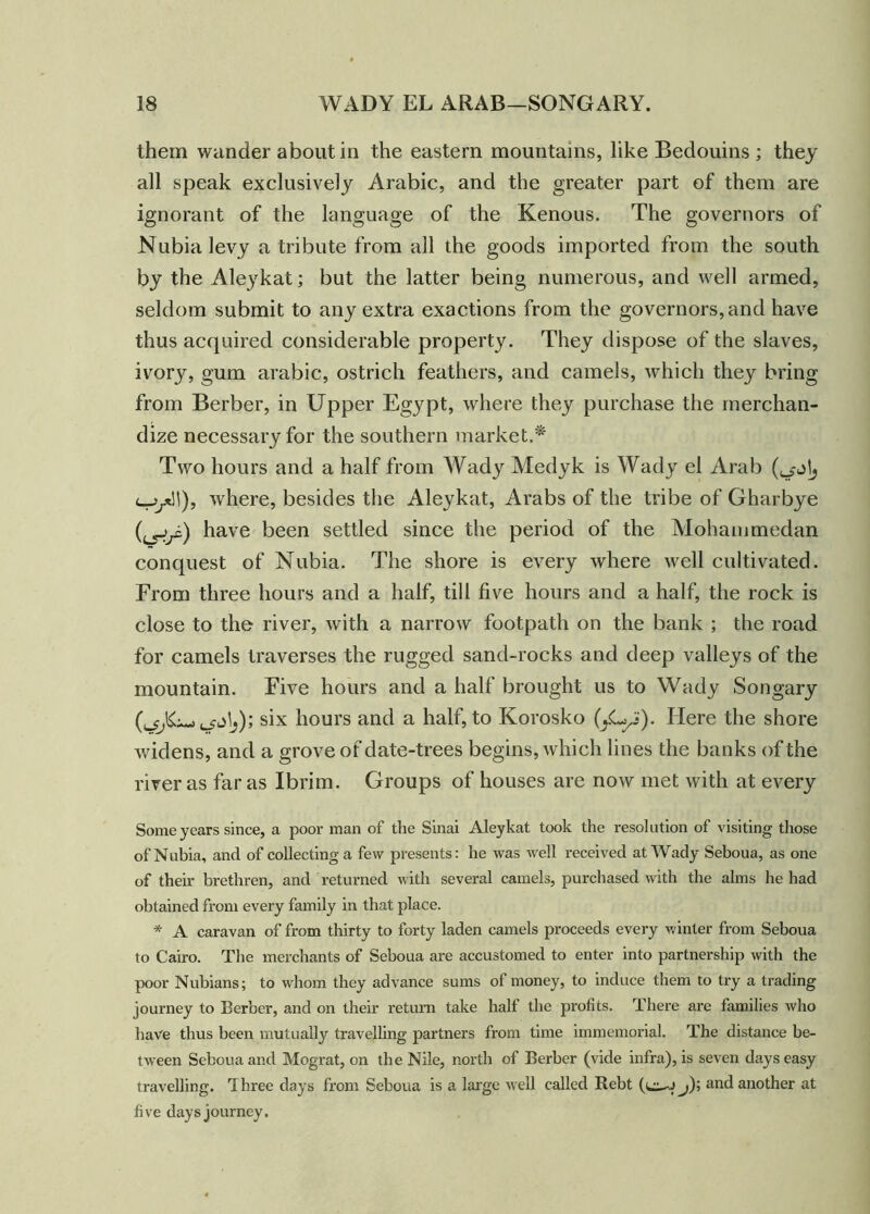 them wander about in the eastern mountains, like Bedouins ; they all speak exclusively Arabic, and the greater part of them are ignorant of the language of the Kenous. The governors of Nubia levy a tribute from all the goods imported from the south by the Aleykat; but the latter being numerous, and well armed, seldom submit to any extra exactions from the governors, and have thus acquired considerable property. They dispose of the slaves, ivory, gum arabic, ostrich feathers, and camels, which they bring from Berber, in Upper Egypt, where they purchase the merchan- dize necessary for the southern market.* Two hours and a half from Wady Medyk is Wady el Arab i—jjxW), where, besides the Aleykat, Arabs of the tribe of Gharbye (crir) have been settled since the period of the Mohammedan conquest of Nubia. The shore is every where well cultivated. From three hours and a half, till five hours and a half, the rock is close to the river, with a narrow footpath on the bank ; the road for camels traverses the rugged sand-rocks and deep valleys of the mountain. Eive hours and a half brought us to Wady Songary six hours and a half, to Korosko (yLpj). Here the shore widens, and a grove of date-trees begins, which lines the banks of the river as far as Ibrim. Groups of houses are now met with at every Some years since, a poor man of the Sinai Aleykat took the resolution of visiting those of Nubia, and of collecting a few presents: he was well received at Wady Seboua, as one of their brethren, and returned with several camels, purchased with the alms he had obtained from every family in that place. * A caravan of from thirty to forty laden camels proceeds every winter from Seboua to Cairo. The merchants of Seboua are accustomed to enter into partnership with the poor Nubians; to whom they advance sums ot money, to induce them to try a trading journey to Berber, and on their return take half the profits. There are families who have thus been mutually travelling partners from time immemorial. The distance be- tween Seboua and Mograt, on the Nile, north of Berber (vide infra), is seven days easy travelling. Three days from Seboua is a large well called Rebt (i*^j j); and another at five days journey.