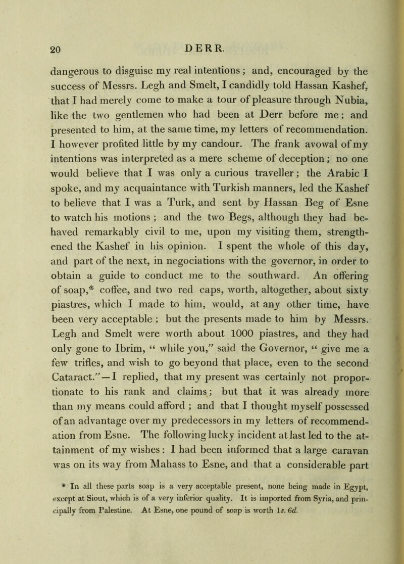 dangerous to disguise my real intentions ; and, encouraged by the success of Messrs. Legh and Smelt, I candidly told Hassan Kashef, that I had merely come to make a tour of pleasure through Nubia, like the two gentlemen who had been at Derr before me; and presented to him, at the same time, my letters of recommendation. I however profited little by my candour. The frank avowal of my intentions was interpreted as a mere scheme of deception; no one would believe that I was only a curious traveller; the Arabic I spoke, and my acquaintance with Turkish manners, led the Kashef to believe that I was a Turk, and sent by Hassan Beg of Esne to watch his motions ; and the two Begs, although they had be- haved remarkably civil to me, upon my visiting them, strength- ened the Kashef in his opinion. I spent the whole of this day, and part of the next, in negociations with the governor, in order to obtain a guide to conduct me to the southward. An offering of soap,* coffee, and two red caps, worth, altogether, about sixty piastres, which I made to him, would, at any other time, have been very acceptable ; but the presents made to him by Messrs. Legh and Smelt were worth about 1000 piastres, and they had only gone to Ibrim, “ while you,” said the Governor, “ give me a few trifles, and wish to go beyond that place, even to the second Cataract.” —I replied, that my present was certainly not propor- tionate to his rank and claims; but that it was already more than my means could afford ; and that I thought myself possessed of an advantage over my predecessors in my letters of recommend- ation from Esne. The following lucky incident at last led to the at- tainment of my wishes : I had been informed that a large caravan was on its way from Mahass to Esne, and that a considerable part * In all these parts soap is a very acceptable present, none being made in Egypt, except at Siout, which is of a very inferior quality. It is imported from Syria, and prin- cipally from Palestine. At Esne, one pound of soap is worth 1 s. 6d.