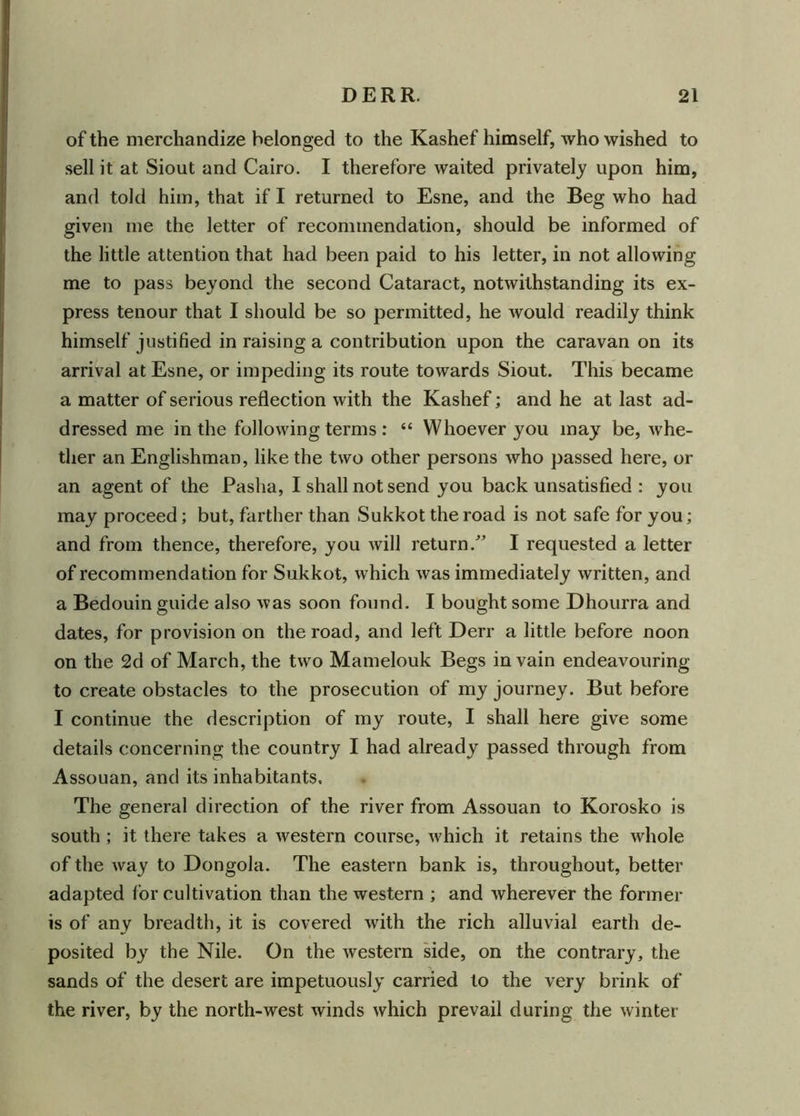 of the merchandize belonged to the Kashef himself, who wished to sell it at Siout and Cairo. I therefore waited privately upon him, and told him, that if I returned to Esne, and the Beg who had given me the letter of recommendation, should be informed of the little attention that had been paid to his letter, in not allowing me to pass beyond the second Cataract, notwithstanding its ex- press tenour that I should be so permitted, he would readily think himself justified in raising a contribution upon the caravan on its arrival at Esne, or impeding its route towards Siout. This became a matter of serious reflection with the Kashef; and he at last ad- dressed me in the following terms : “ Whoever you may be, whe- ther an Englishman, like the two other persons who passed here, or an agent of the Pasha, I shall not send you back unsatisfied : you may proceed; but, farther than Sukkot the road is not safe for you; and from thence, therefore, you will return/’ I requested a letter of recommendation for Sukkot, which was immediately written, and a Bedouin guide also was soon found. I bought some Dhourra and dates, for provision on the road, and left Derr a little before noon on the 2d of March, the two Mamelouk Begs in vain endeavouring to create obstacles to the prosecution of my journey. But before I continue the description of my route, I shall here give some details concerning the country I had already passed through from Assouan, and its inhabitants. The general direction of the river from Assouan to Korosko is south ; it there takes a western course, which it retains the whole of the way to Dongola. The eastern bank is, throughout, better adapted for cultivation than the western ; and wherever the former is of any breadth, it is covered with the rich alluvial earth de- posited by the Nile. On the western side, on the contrary, the sands of the desert are impetuously carried to the very brink of the river, by the north-west winds which prevail during the winter